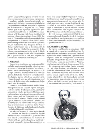 EL PERSONAJE
Y estos serán los años en que viva nuestro biografiado, uno de sus esclarecidos miembros entre
la extensa nómina que la Historia nos ofrece y
destaca en el convulso siglo XIX, cuando ya el
Cuerpo comienza a consolidarse en el seno del
Ejército. Se trata del mariscal de campo Juan Guillén Buzarán que no solo ofrece una interesante
vida profesional, sino que además destaca en el
campo de la literatura, alternando sus trabajos
con la vida de campaña.
En efecto, sus conocimientos profesionales,
dotes personales de carácter, rígidos principios
políticos exentos de odios personales y constante
aplicación al estudio que dieron el fruto de apreciados trabajos tanto literarios como militares le
sitúan en una posición de prestigio en el panorama nacional. Muestra de ello es que, siendo
capitán, obtuvo la licenciatura en Derecho Civil
en 1843 y que por sus brillantes trabajos literarios
llegó a ser nombrado académico de las Artes y
Ciencias de Cádiz, de las Bellas Letras de Sevilla
y de la Real Geográfica de Lisboa.
Nacido en Cartagena el 20 de septiembre de
1817, escasos son los datos que nos han llegado
sobre su infancia y adolescencia, que transcurrió
en el seno de la familia formada por el coronel de
Infantería Diego Guillén Buzarán y Gutiérrez y
María de los Ángeles Sarraoa. Fue educado en su

niñez en el colegio de San Fulgencio de Murcia,
donde comenzó a cultivar sus aficiones literarias
y permaneció hasta cumplir los catorce años de
edad. Agraciado con el empleo de alférez de menor edad, su vida familiar hasta 1832 transcurrió
según lo anotado en su hoja de servicios «al lado
de su señora madre en Cartagena y después en
Madrid haciendo estudios literarios y militares»2.
En 1848 contrajo matrimonio en Madrid, con
una dama llamada Teresa Ferriz, de la que tuvo
su primer hijo al año siguiente siendo su madrina
la Reina como era norma en las camaristas, y de
la que enviudó en 18523.
INICIOS PROFESIONALES
Su ingreso en el Ejército se produjo en 1832
al otorgársele por gracia especial el empleo de
subteniente sin antigüedad, aunque no comenzó
a prestar los servicios efectivos y propios de su
empleo a partir del año siguiente cuando se le
concedió antigüedad y destino en el Batallón
Provincial de Lorca, de guarnición en Alicante,
en el que permaneció hasta fin de enero de 1836.
En esta época comenzó en España una guerra civil, años de dura campaña para la corta
edad del subteniente Guillén pues todavía no
había cumplido diecisiete años cuando salió
con su unidad a operaciones en la zona de Valencia, a las órdenes del Comandante General
del Maestrazgo, para enfrentarse a las facciones
carlistas, «señalándose muy particularmente en
la sorpresa que con oportunidad y pericia verificó

REVISTA EJÉRCITO • N. 872 DICIEMBRE • 2013 

109 

SECCIONES FIJAS

Ejército y siguiendo sus jefes y oficiales una carrera nueva para sus recompensas y aspiraciones.
Muchas y variadas fueron las vicisitudes por
las que pasó el Cuerpo, pues terminada la lucha
y regresado Fernando VII a España lo suprimió
por real orden de 27 de junio de 1814, disponiendo que en los ejércitos organizados para
campaña se estableciera el Estado Mayor prevenido en la Ordenanza; en la época constitucional
tuvo una efímera existencia en el año 1823; durante la Primera Guerra Carlista considerándose
indispensable la existencia de un Estado Mayor
permanente para el buen éxito de las operaciones, un real decreto de 2 de agosto de 1835 se
dispuso su formación bajo la denominación de
Cuerpo Real de Estado Mayor, gozando de las
mismas prerrogativas que tenían los de Artillería
e Ingenieros, aunque debido a las circunstancias
por la que atravesaba el país, esto no pudo llevarse a cabo hasta unos años después.

 