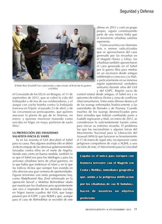 Seguridad y Defensa

último en 2012 y creó un grupo
propio, siguen constituyendo
parte de una misma hidra que
el terrorismo yihadista salafista
representa.
Como ocurriera con islamistas
más o menos radicalizados
que se aprovecharon del caos
generado por las revueltas en
el Magreb (Túnez y Libia), los
yihadistas también aprovecharon
el caos generado en el Sahel
por la guerra libia para medrar
en un escenario desde antiguo
emblemático como era y es Mali,
y particularmente en su inmensa
región septentrional, verdadero
El líder libio Gadaffi fue capturado y ejecutado al final de la guerra
santuario durante años del GIA
civil libia
y del GSPC. Región vacía de
el Consulado de los EEUU en Bengasi, el 11 de control estatal desde antiguo, el Sahel era y es
septiembre de 2012, que se cobró la vida del epicentro de tráficos ilícitos y zona de conflictos
Embajador y de tres de sus colaboradores, y el intercomunitarios. Entre estos últimos destaca el
ataque con coche bomba contra la Embajada de los tuaregs enfrentados históricamente a las
francesa en Trípoli, el pasado 23 de abril; y de autoridades de Bamako y de Niamey. Cuando
las circunstancias preocupantes, que quienes muchos de los tuaregs desmovilizados pero
atacaron la planta de gas de In Amenas, en bien armados que habían combatido junto a
enero, y quienes murieron matando como Gadaffi regresaron a Mali, en enero de 2012, se
suicidas en Níger, en mayo, partieron de suelo consideraron lo suficientemente fuertes como
libio7.
para iniciar su enésima revuelta. El problema
fue que los nacionalistas y algunos laicos del
LA PROYECCIÓN DEL YIHADISMO
Movimiento Nacional para la Liberación del
SALAFISTA HACIA EL SAHEL
Azawad (MNLA) que lanzaron su levantamiento
Ya en los noventa el GIA descubrió el Sahel el 17 de enero de aquel año, incorporaron como
para su causa. Para algunos analistas ello se debió peligrosos compañeros de viaje a AQMI, a una
al efecto empuje de las ofensivas gubernamentales escisión de este, el Movimiento para la Unicidad
lanzadas contra ellos en el norte de Argelia.
Siendo esto cierto en buena medida, también lo
España es el único país europeo con
es que el Sahel era para los ideólogos y para los
activistas yihadistas tierra de yihad guerrero, en
frontera terrestre con el Magreb (en
la que había que enderezar el islam y en la que
los tráficos ilícitos que siempre han existido en
Ceuta y Melilla), inmediatez geográfica
ella ofrecían una gran ventana de oportunidades.
Figuras terroristas con tanto protagonismo hoy,
que, unida a la peligrosa mitificación
como Abdelhamid Abu Zeid (eliminado en la
operación Serval) y Mokhtar Belmokhtar (dado
por los yihadistas de «su Al Ándalus»,
por muerto por los chadianos pero aparentemente
aún vivo e inspirador de los atentados suicidas
hacen de nosotros un objetivo
en Níger) fueron cuadros del GIA, que luego
pasaron por el GSPC y por AQMI y que, aunque
preferente
para el caso de Belmokhtar se escindió de este
REVISTA EJÉRCITO • N. 872 DICIEMBRE • 2013 

11 

 