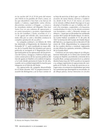 en las noches del 24 al 29 de junio del mismo
año (1834) en los pueblos de Chert y Janas, en
los que desordenó e hizo huir a las fuerzas de
Quiles y Cabrera, cogiéndoles varios efectos,
documentos, raciones y el bagaje…; y estuvo a
las inmediatas órdenes del Brigadier Don José
Santa Cruz en una columna de operaciones y
en varios encuentros y acciones; especialmente
en las de Castellote y Zurita, ocurridas el 12 y
13 de agosto del referido año, mereciendo en
todas ellas por su valor y decidida conducta la
completa aprobación de sus jefes»4.
La campaña continuó y en febrero de 1836
fue destinado al Regimiento de Infantería San
Fernando Nº 11, pero nombrado en mayo alférez de la Guardia Real de Infantería por gracia
particular se incorporó al 3º Regimiento con el
que tomó parte en las operaciones de las provincias de Cuenca, Zaragoza y Valencia hasta que,
como consecuencia de los sucesos políticos del
mes de agosto en Madrid, se le ordenó el regreso
a la Corte donde permaneció hasta fin de año,
cuando con su unidad emprendió la marcha para
integrarse en el Ejército del Norte.
Las operaciones de campaña desarrolladas
en el Norte durante 1837 le proporcionaron la
ocasión de distinguirse y así se hace constar en

EL Abrazo de Vergara. Pablo Béjar

110 

REVISTA EJÉRCITO • N. 872 DICIEMBRE • 2013

su hoja de servicios al decir que «se halló en las
acciones de Santa Marina, Zornoza y Galdácano, desde el día 10 al 21 de marzo, así como
en la retirada a Bilbao desde Durango en la que
desalojó el batallón en que se hallaba este oficial a los enemigos, cargándoles a la bayoneta,
conduciéndose en esta y en las demás ocasiones
con lucimiento y valor, y llenando siempre sus
deberes»5, hasta que en diciembre fue nombrado
auxiliar del Cuerpo de Estado Mayor. En efecto,
las Cortes habían acordado el 15 de julio de
1837 la formación del Cuerpo de Estado Mayor
del Ejército y su organización se decretó el 9 de
enero de 1838, disponiéndose la composición
de los cuadros efectivo y eventual, ingresando
en este último los capitanes, tenientes y alféreces
de la Guardia Real.
Comienza así una nueva etapa en su vida profesional destinado en la Dirección General del
Cuerpo en Madrid, ascendiendo a teniente de la
Guardia Real, aunque permaneció en su anterior
destino hasta mayo de 1839 cuando se incorporó
a su antiguo regimiento en operaciones de campaña en el Norte. En su hoja de servicios se recogen estas circunstancias reseñándose que entre
las comisiones que desempeñó se encontraba «la
de dibujar planos, formar itinerarios en círculos

 
