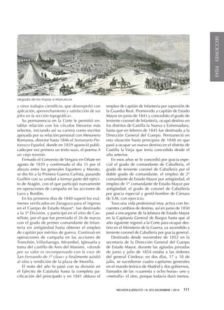 SECCIONES FIJAS

Llegada de las tropas a Marruecos

y otros trabajos científicos, que desempeñó con
aplicación, aprovechamiento y satisfacción de sus
jefes en la sección topográfica».
Su permanencia en la Corte le permitió entablar relación con los círculos literarios más
selectos, iniciando así su carrera como escritor
apoyada por su relación personal con Mesonero
Romanos, director hasta 1846 el Semanario Pintoresco Español, donde en 1839 apareció publicado por vez primera un texto suyo, el poema A
un viejo torreón.
Firmado el Convenio de Vergara en Oñate en
agosto de 1839 y confirmado el día 31 por el
abrazo entre los generales Espartero y Maroto,
se dio fin a la Primera Guerra Carlista, pasando
Guillén con su unidad a formar parte del ejército de Aragón, con el que participó nuevamente
en operaciones de campaña en las acciones de
Luco y Bordón.
En los primeros días de 1840 superó los exámenes verificados en Zaragoza para el ingreso
en el Cuerpo de Estado Mayor6, fue destinado
a la 3ª División, y participó en el sitio de Castellote, por el que fue premiado el 26 de marzo
con el grado de primer comandante de Infantería sin antigüedad hasta obtener el empleo
de capitán por méritos de guerra. Continuó en
operaciones de campaña en las acciones de
Tronchón, Villarluengo, Mirambel, Iglesuela y
toma del castillo de Ares del Maestre, «donde
por su valor es recompensado con la cruz de
San Fernando de 1ª clase» y finalmente asistió
al sitio y rendición de la plaza de Morella.
El resto del año lo pasó con su división en
el Ejército de Cataluña hasta la completa pacificación del principado y en 1841 obtuvo el

empleo de capitán de Infantería por supresión de
la Guardia Real. Promovido a capitán de Estado
Mayor en junio de 1843 y concedido el grado de
teniente coronel de Infantería, ocupó destino en
los distritos de Castilla la Nueva y Extremadura,
hasta que en febrero de 1845 fue destinado a la
Dirección General del Cuerpo. Permaneció en
esta situación hasta principios de 1848 en que
pasó a ocupar un nuevo destino en el distrito de
Castilla la Vieja que tenía concedido desde el
año anterior.
En esos años se le concedió por gracia especial el grado de comandante de Caballería, el
grado de teniente coronel de Caballería por el
doble grado de comandante, el empleo de 2º
comandante de Estado Mayor por antigüedad, el
empleo de 1º comandante de Estado Mayor por
antigüedad, el grado de coronel de Caballería
por gracia especial y gentil-hombre de Cámara
de S.M. con ejercicio.
Tuvo una vida profesional muy activa con frecuentes cambios de destino, así en junio de 1850
pasó a encargarse de la Jefatura de Estado Mayor
en la Capitanía General de Burgos hasta que al
año siguiente regresó a la Corte para ocupar destino en el Ministerio de la Guerra, ya ascendido a
teniente coronel de Caballería por gracia general.
Destinado desde noviembre de 1852 en la
secretaría de la Dirección General del Cuerpo
de Estado Mayor, durante las agitadas jornadas
de junio y julio de 1854 estaba a las órdenes
del general Córdova: en dos días, 17 y 18 de
julio, se sucedieron cuatro capitanes generales
en el mando teórico de Madrid y dos gobiernos,
llamados de las «cuarenta y ocho horas» uno y
«metralla» el otro, porque todavía duró menos,
REVISTA EJÉRCITO • N. 872 DICIEMBRE • 2013 

111 

 