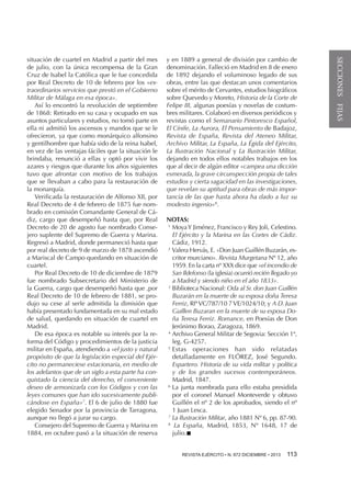 y en 1889 a general de división por cambio de
denominación. Falleció en Madrid en 8 de enero
de 1892 dejando el voluminoso legado de sus
obras, entre las que destacan unos comentarios
sobre el mérito de Cervantes, estudios biográficos
sobre Quevedo y Moreto, Historia de la Corte de
Felipe III, algunas poesías y novelas de costumbres militares. Colaboró en diversos periódicos y
revistas como el Semanario Pintoresco Español,
El Cínife, La Aurora, El Pensamiento de Badajoz,
Revista de España, Revista del Ateneo Militar,
Archivo Militar, La España, La Égida del Ejército,
La Ilustración Nacional y La Ilustración Militar,
dejando en todos ellos notables trabajos en los
que al decir de algún editor «campea una dicción
esmerada, la grave circunspección propia de tales
estudios y cierta sagacidad en las investigaciones,
que revelan su aptitud para obras de más importancia de las que hasta ahora ha dado a luz su
modesto ingenio»8.
NOTAS:
1 
Moya Y Jiménez, Francisco y Rey Joli, Celestino.
El Ejército y la Marina en las Cortes de Cádiz.
Cádiz, 1912.
2 
Valera Hervás, E. «Don Juan Guillén Buzarán, escritor murciano». Revista Murgetana Nº 12, año
1959. En la carta nº XXX dice que «el incendio de
San Ildefonso (la iglesia) ocurrió recién llegado yo
a Madrid y siendo niño en el año 1833».
3 
Biblioteca Nacional: Oda al Sr. don Juan Guillén
Buzarán en la muerte de su esposa doña Teresa
Ferriz, Rfª VC/787/10 7 VE/1024/10; y A D. Juan
Guillen Buzaran en la muerte de su esposa Doña Teresa Ferriz. Romance, en Poesías de Don
Jerónimo Borao, Zaragoza, 1869.
4 
Archivo General Militar de Segovia: Sección 1ª,
leg. G-4257.
5 
Estas operaciones han sido relatadas
detalladamente en FLÓREZ, José Segundo.
Espartero. Historia de su vida militar y política
y de los grandes sucesos contemporáneos.
Madrid, 1847.
6 
La junta nombrada para ello estaba presidida
por el coronel Manuel Monteverde y obtuvo
Guillén el nº 2 de los aprobados, siendo el nº
1 Juan Lesca.
7 
La Ilustración Militar, año 1881 Nº 6, pp. 87-90.
8 
La España, Madrid, 1853, Nº 1648, 17 de
julio.n
REVISTA EJÉRCITO • N. 872 DICIEMBRE • 2013 

113 

SECCIONES FIJAS

situación de cuartel en Madrid a partir del mes
de julio, con la única recompensa de la Gran
Cruz de Isabel la Católica que le fue concedida
por Real Decreto de 10 de febrero por los «extraordinarios servicios que prestó en el Gobierno
Militar de Málaga en esa época».
Así lo encontró la revolución de septiembre
de 1868: Retirado en su casa y ocupado en sus
asuntos particulares y estudios, no tomó parte en
ella ni admitió los ascensos y mandos que se le
ofrecieron, ya que como monárquico alfonsino
y gentilhombre que había sido de la reina Isabel,
en vez de las ventajas fáciles que la situación le
brindaba, renunció a ellas y optó por vivir los
azares y riesgos que durante los años siguientes
tuvo que afrontar con motivo de los trabajos
que se llevaban a cabo para la restauración de
la monarquía.
Verificada la restauración de Alfonso XII, por
Real Decreto de 4 de febrero de 1875 fue nombrado en comisión Comandante General de Cádiz, cargo que desempeñó hasta que, por Real
Decreto de 20 de agosto fue nombrado Consejero suplente del Supremo de Guerra y Marina.
Regresó a Madrid, donde permaneció hasta que
por real decreto de 9 de marzo de 1878 ascendió
a Mariscal de Campo quedando en situación de
cuartel.
Por Real Decreto de 10 de diciembre de 1879
fue nombrado Subsecretario del Ministerio de
la Guerra, cargo que desempeñó hasta que ,por
Real Decreto de 10 de febrero de 1881, se produjo su cese al serle admitida la dimisión que
había presentado fundamentada en su mal estado
de salud, quedando en situación de cuartel en
Madrid.
De esa época es notable su interés por la reforma del Código y procedimientos de la justicia
militar en España, atendiendo a «el justo y natural
propósito de que la legislación especial del Ejército no permaneciese estacionaria, en medio de
los adelantos que de un siglo a esta parte ha conquistado la ciencia del derecho, el conveniente
deseo de armonizarla con los Códigos y con las
leyes comunes que han ido sucesivamente publicándose en España»7. El 6 de julio de 1880 fue
elegido Senador por la provincia de Tarragona,
aunque no llegó a jurar su cargo.
Consejero del Supremo de Guerra y Marina en
1884, en octubre pasó a la situación de reserva

 
