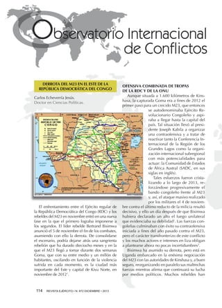 DERROTA DEL M23 EN EL ESTE DE LA
REPÚBLICA DEMOCRÁTICA DEL CONGO
Carlos Echeverría Jesús.
Doctor en Ciencias Políticas.

El enfrentamiento entre el Ejército regular de
la República Democrática del Congo (RDC) y los
rebeldes del M23 en noviembre entró en una nueva
fase en la que el primero lograba imponerse a
los segundos. El líder rebelde Bertrand Bisimwa
anunció el 5 de noviembre el fin de los combates,
asumiendo con ello la derrota. De consolidarse
el escenario, podría dejarse atrás una sangrienta
rebelión que ha durado dieciocho meses y en la
que el M23 llegó a tomar durante dos semanas
Goma, que con su entre medio y un millón de
habitantes, oscilando en función de la violencia
sufrida en cada momento, es la ciudad más
importante del Este y capital de Kivu Norte, en
noviembre de 20121.

114 

REVISTA EJÉRCITO • N. 872 DICIEMBRE • 2013

OFENSIVA COMBINADA DE TROPAS
DE LA RDC Y DE LA ONU
Aunque situada a 1.600 kilómetros de Kinshasa, la capturada Goma era a fines de 2012 el
primer paso para un crecido M23, que entonces
se autodenominaba Ejército Revolucionario Congoleño y aspiraba a llegar hasta la capital del
país. Tal situación llevó al presidente Joseph Kabila a organizar
una contraofensiva y a tratar de
reactivar tanto la Conferencia Internacional de la Región de los
Grandes Lagos como la organización internacional subregional
con más potencialidades para
actuar: la Comunidad de Estados
de África Austral (SADC, en sus
siglas en inglés).
Tales esfuerzos fueron cristalizando a lo largo de 2013, reforzándose progresivamente el
bando congoleño frente al M23
y, así, el ataque masivo realizado
por los militares el 4 de noviembre contra el último reducto de la milicia resultó
decisivo, y ello un día después de que Bisimwa
hubiera declarado un alto el fuego unilateral
que evidenciaba su debilidad2. Las fuerzas congoleñas culminaban con éxito su contraofensiva
iniciada a fines del año pasado contra el M23,
pero el carácter transfronterizo de este conflicto
y los muchos actores e intereses en liza obligan
a plantearse ahora no pocas incertidumbres3.
Bisimwa ha asumido su derrota, pero está en
Uganda embarcado en la enésima negociación
del M23 con las autoridades de Kinshasa y, a buen
seguro, reorganizando en paralelo sus maltrechas
fuerzas mientras afirma que continuará su lucha
por medios políticos. Muchos rebeldes han

 
