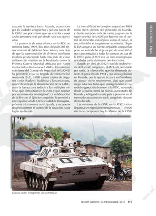 La inestabilidad en la región empezó en 1994
como efecto directo del genocidio en Ruanda,
y desde entonces milicias varias pugnan en la
región oriental de la RDC por hacerse con el control de minerales estratégicos como el coltán, el
oro, el tántalo, el tungsteno o la casiterita. El que
la BIA apoye a las fuerzas regulares congoleñas
pone en entredicho el principio de neutralidad
que caracterizaba a todas las fuerzas de paz de
la ONU, pero el M23 era un duro enemigo que
se cebaba particularmente con los civiles.
Surgido en abril de 2012 y nutrido de desertores del Ejército congoleño, el M23 está dominado
por tutsis, la misma tribu que fue diezmada durante el genocidio de 1994 y que ahora gobierna
en Ruanda, por lo que se acusa a su Presidente
de apoyar dicho movimiento, algo que aquel
niega. Muchos hutus que protagonizaron el susodicho genocidio huyeron a la RDC, actuando
desde su suelo contra las nuevas autoridades de
Ruanda y obligando a este país a penetrar en al
menos dos ocasiones en suelo congoleño durante
dicha década.
Las misiones de la ONU en la RDC habían
llegado a ser especialmente numerosas —19.000
efectivos componen hoy la Misión de la ONU

Cascos azules integrantes de MONUSCO

REVISTA EJÉRCITO • •N. 871 NOVIEMBRE • 2013 115
REVISTA EJÉRCITO N. 872 DICIEMBRE

SECCIONES FIJAS

cruzado la frontera hacia Ruanda, acorralados
por los soldados congoleños y por una fuerza de
la ONU que poco tiene que ver con los cascos
azules presentes en el país desde hace casi quince
años.
La presencia de estos últimos en la RDC se
remonta hasta 1999, dos años después del derrocamiento de Mobutu Sese Seko y uno desde que la superposición de diversos conflictos
estallara produciendo hasta hoy más de cinco
millones de muertos en la bautizada como la
Primera Guerra Mundial Africana por haber
involucrado a hasta nueve Estados. Un mandato
más fuerte del Consejo de Seguridad de la ONU
ha permitido crear la Brigada de Intervención
Avanzada (BIA), 3.000 cascos azules de orígenes varios (Malawi, Sudáfrica y Tanzania) que,
aparte de reflejar la dinamización de la SADC,
usan la fuerza para reducir a las múltiples milicias que interactúan en la zona y que pugnan
por sus minerales estratégicos4. La colaboración
de la BIA con el Ejército congoleño le permitió a
este expulsar al M23 de la ciudad de Bunagana,
próxima a la frontera con Uganda, y recuperar
progresivamente el control de la situación hasta
lograr su derrota.

 