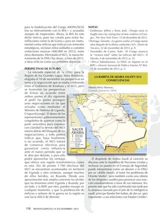 para la Estabilización del Congo (MONUSCO)
tras su reforzamiento con la BIA— y acusadas
siempre de inoperantes. Ahora, la BIA ha roto
dicha inercia, pues fue creada para evitar humillaciones como la de Goma y para ser instrumental contra milicias que trafican con minerales
estratégicos, reclutan niños soldados o cometen
violaciones masivas (400.000 en 2012), entre
otros desmanes. Derrotado el M23, la nueva herramienta de la ONU fija ahora, a fines de 2013,
a otras milicias como sus próximos objetivos.
PERSPECTIVAS DE FUTURO
La enviada especial de la ONU para la
Región de los Grandes Lagos, Mary Robinson,
elogiaba el 10 de noviembre las perspectivas en
torno a la negociación que se estaba celebrando
entre el Gobierno de Kinshasa y el M23, pero
se frustraron las perspectivas
de firmar un acuerdo entre
ambas partes al día siguiente
al pedir las partes proseguir
unas negociaciones en las que
actuaba como mediador el
Ministro de Defensa de Uganda,
Crispus Kiyonga5. El deseo de los
representantes gubernamentales
congoleños de aparecer como la
parte vencedora para expresar
con claridad la derrota del M23
estaría detrás del bloqueo de las
negociaciones, y todo parece
indicar que, haya finalmente
o no acuerdo, el M23 tratará
de conservar efectivos para
garantizar cierta influencia
ante el nuevo período que se
le abre por delante, y para ello
podrá aprovechar las ventajas
que ofrece una región transfronteriza como
es esta. Por de pronto 1.700 efectivos del
M23 se encuentran acantonados en territorio
de Uganda y otro centenar, aunque muchos
de ellos heridos, en Ruanda. Desde una
aproximación más amplia conviene no olvidar
que las tensiones entre Uganda y Ruanda, por
un lado, y la RDC por otro, pueden resurgir en
cualquier momento, y que la proliferación de
milicias y señores de la guerra en la región es
una lacra difícil de derrotar.

116 

REVISTA EJÉRCITO • N. 872 DICIEMBRE • 2013

NOTAS
Gettleman, Jeffrey y Kron, Josh. «Troops mass in
fought over city, raising fear of new violence in Congo», The New York Times, 15 de diciembre de 2012.
2
Elorriaga, Gerardo. «La guerra vuelve al Congo nueve
años después de la última contienda civil». Diario de
Navarra, 22 de noviembre de 2013, p. 9.
3
Fernández de Castro, Xabi. «El Congo anuncia
la “victoria total” sobre las milicias del M23». El
Mundo, 6 de noviembre de 2013, p. 25.
4
«África Subsahariana. La ONU se impone en la
RDC», Informe Semanal de Política Exterior, Nº 865,
11 de noviembre de 2013, p. 5.
1

5

«RDC. Les pourparlersARABIA SAUDÍ Y SUS vont
LA RABIETA DE entre Kinshasa et le M23
continuer à Kampala». El Watan (Argelia), 12 de
CONSECUENCIAS
noviembre de 2013, en www.elwatan.com.

Alberto Pérez Moreno.
Coronel. Infantería. DEM.

El desplante de Arabia Saudí al cancelar su
discurso ante la Asamblea de Naciones Unidas y
rechazar un puesto en el Consejo de Seguridad,
puede interpretarse como un desaire a la ONU
por su «doble moral» al tratar los problemas de
Oriente Medio1, pero también como una rabieta
de los dirigentes saudíes para provocar una reacción estadounidense a favor de sus intereses. Impresión esta que ha sido confirmada más tarde por
la amenaza lanzada por el jefe de la inteligencia
saudí, príncipe Bandar bin Sultan, de dar un «giro
importante» a sus relaciones con Estados Unidos2.

 