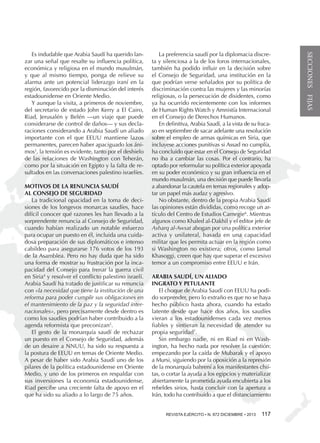 MOTIVOS DE LA RENUNCIA SAUDÍ
AL CONSEJO DE SEGURIDAD
La tradicional opacidad en la toma de decisiones de los longevos monarcas saudíes, hace
difícil conocer qué razones les han llevado a la
sorprendente renuncia al Consejo de Seguridad,
cuando habían realizado un notable esfuerzo
para ocupar un puesto en él, incluida una cuidadosa preparación de sus diplomáticos e intenso
cabildeo para asegurarse 176 votos de los 193
de la Asamblea. Pero no hay duda que ha sido
una forma de mostrar su frustración por la incapacidad del Consejo para frenar la guerra civil
en Siria4 y resolver el conflicto palestino israelí.
Arabia Saudí ha tratado de justificar su renuncia
con «la necesidad que tiene la institución de una
reforma para poder cumplir sus obligaciones en
el mantenimiento de la paz y la seguridad internacionales», pero precisamente desde dentro es
como los saudíes podrían haber contribuido a la
agenda reformista que preconizan5.
El gesto de la monarquía saudí de rechazar
un puesto en el Consejo de Seguridad, además
de un desaire a NNUU, ha sido su respuesta a
la postura de EEUU en temas de Oriente Medio.
A pesar de haber sido Arabia Saudí uno de los
pilares de la política estadounidense en Oriente
Medio, y uno de los primeros en respaldar con
sus inversiones la economía estadounidense,
Riad percibe una creciente falta de apoyo en el
que ha sido su aliado a lo largo de 75 años.

La preferencia saudí por la diplomacia discreta y silenciosa a la de los foros internacionales,
también ha podido influir en la decisión sobre
el Consejo de Seguridad, una institución en la
que podrían verse señalados por su política de
discriminación contra las mujeres y las minorías
religiosas, o la persecución de disidentes, como
ya ha ocurrido recientemente con los informes
de Human Rights Watch y Amnistía Internacional
en el Consejo de Derechos Humanos.
En definitiva, Arabia Saudí, a la vista de su fracaso en septiembre de sacar adelante una resolución
sobre el empleo de armas químicas en Siria, que
incluyese acciones punitivas si Assad no cumplía,
ha concluido que estar en el Consejo de Seguridad
no iba a cambiar las cosas. Por el contrario, ha
optado por reformular su política exterior apoyada
en su poder económico y su gran influencia en el
mundo musulmán, una decisión que puede llevarla
a abandonar la cautela en temas regionales y adoptar un papel más audaz y agresivo.
No obstante, dentro de la propia Arabia Saudí
las opiniones están divididas, como recoge un artículo del Centro de Estudios Carnegie6. Mientras
algunos como Khaled al-Dakhil y el editor jefe de
Asharq al-Awsat abogan por una política exterior
activa y unilateral, basada en una capacidad
militar que les permita actuar en la región como
si Washington no existiera; otros, como Jamal
Khasoggi, creen que hay que superar el excesivo
temor a un compromiso entre EEUU e Irán.
ARABIA SAUDÍ, UN ALIADO
INGRATO Y PETULANTE
El choque de Arabia Saudí con EEUU ha podido sorprender, pero lo extraño es que no se haya
hecho público hasta ahora, cuando ha estado
latente desde que hace dos años, los saudíes
vieran a los estadounidenses cada vez menos
fiables y sintieran la necesidad de atender su
propia seguridad7.
Sin embargo nadie, ni en Riad ni en Washington, ha hecho nada por resolver la cuestión:
empezando por la caída de Mubarak y el apoyo
a Mursi, siguiendo por la oposición a la represión
de la monarquía bahrení a los manifestantes chiítas, o cortar la ayuda a los egipcios y materializar
abiertamente la prometida ayuda encubierta a los
rebeldes sirios, hasta concluir con la apertura a
Irán, todo ha contribuido a que el distanciamiento
REVISTA EJÉRCITO • •N. 871 NOVIEMBRE • 2013 
REVISTA EJÉRCITO N. 872 DICIEMBRE

117

SECCIONES FIJAS

Es indudable que Arabia Saudí ha querido lanzar una señal que resalte su influencia política,
económica y religiosa en el mundo musulmán,
y que al mismo tiempo, ponga de relieve su
alarma ante un potencial liderazgo iraní en la
región, favorecido por la disminución del interés
estadounidense en Oriente Medio.
Y aunque la visita, a primeros de noviembre,
del secretario de estado John Kerry a El Cairo,
Riad, Jerusalén y Belén —un viaje que puede
considerarse de control de daños— y sus declaraciones considerando a Arabia Saudí un aliado
importante con el que EEUU mantiene lazos
permanentes, parecen haber apaciguado los ánimos3, la tensión es evidente, tanto por el deshielo
de las relaciones de Washington con Teherán,
como por la situación en Egipto y la falta de resultados en las conversaciones palestino israelíes.

 