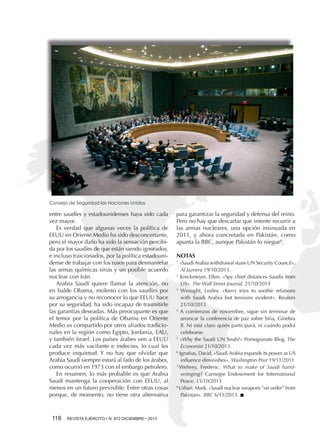 Consejo de Seguridad las Naciones Unidas

entre saudíes y estadounidenses haya sido cada
vez mayor.
Es verdad que algunas veces la política de
EEUU en Oriente Medio ha sido desconcertante,
pero el mayor daño ha sido la sensación percibida por los saudíes de que están siendo ignorados,
e incluso traicionados, por la política estadounidense de trabajar con los rusos para desmantelar
las armas químicas sirias y un posible acuerdo
nuclear con Irán.
Arabia Saudí quiere llamar la atención, no
en balde Obama, molesto con los saudíes por
su arrogancia y no reconocer lo que EEUU hace
por su seguridad, ha sido incapaz de trasmitirle
las garantías deseadas. Más preocupante es que
el temor por la política de Obama en Oriente
Medio es compartido por otros aliados tradicionales en la región como Egipto, Jordania, EAU,
y también Israel. Los países árabes ven a EEUU
cada vez más vacilante e indeciso, lo cual les
produce inquietud. Y no hay que olvidar que
Arabia Saudí siempre estará al lado de los árabes,
como ocurrió en 1973 con el embargo petrolero.
En resumen, lo más probable es que Arabia
Saudí mantenga la cooperación con EEUU, al
menos en un futuro previsible. Entre otras cosas
porque, de momento, no tiene otra alternativa

118 

REVISTA EJÉRCITO • N. 872 DICIEMBRE • 2013

para garantizar la seguridad y defensa del reino.
Pero no hay que descartar que intente recurrir a
las armas nucleares, una opción insinuada en
2011, y ahora concretada en Pakistán, como
apunta la BBC, aunque Pakistán lo niegue8.
NOTAS
«Saudi Arabia withdrawal stuns UN Security Council».
Al Jazeera 19/10/2013.
2
Knickmeyer, Ellen. «Spy chief distances Saudis from
US». The Wall Street Journal. 21/10/2013
3
Wrought, Lesley. «Kerry tries to soothe relations
with Saudi Arabia but tensions evident». Reuters
21/10/2013
4
A comienzos de noviembre, sigue sin terminar de
arrancar la conferencia de paz sobre Siria, Ginebra
II. Ni está claro quién participará, ni cuándo podrá
celebrarse.
5
«Why the Saudi UN Snub?» Pomegranate Blog. The
Economist 21/10/2013
6
Ignatius, David. «Saudi Arabia expands its power as US
influence diminishes». Washington Post 19/11/2011
7.
Wehrey, Frederic. What to make of Saudi handwringing? Carnegie Endowment for International
Peace. 15/10/2013
8.
Urban, Mark. «Saudi nuclear weapons “on order” from
Pakistan». BBC 6/11/2013. n
1

 