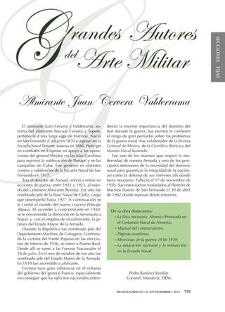 SECCIONES FIJAS

Almirante Juan Cervera Valderrama
El almirante Juan Cervera y Valderrama, sobrino del almirante Pascual Cervera y Topete,
pertenecía a una larga saga de marinos. Nació
en San Fernando (Cádiz) en 1870 e ingresó en la
Escuela Naval flotante Asturias en 1886. Participó
en combates en Filipinas en apoyo a las operaciones del general Weyler, en las islas Carolinas
para reprimir la sublevación de Ponapé y en las
campañas de Cuba. Fue profesor en distintos
centros y subdirector de la Escuela Naval de San
Fernando en 1917.
Tras el desastre de Annual, volvió a entrar en
acciones de guerra, entre 1921 y 1923, al mando del cañonero Almirante Bonifaz. Ese año fue
nombrado jefe de la Base Naval de Cádiz, cargo
que desempeñó hasta 1927. A continuación se
le confió el mando del nuevo crucero Príncipe
Alfonso. Al ascender a contralmirante en 1930,
se le encomendó la dirección de la Aeronáutica
Naval, y, con el empleo de vicealmirante, la jefatura del Estado Mayor de la Armada.
Durante la República fue nombrado jefe del
Departamento Marítimo de Cartagena. Confirmada la victoria del Frente Popular en las elecciones de febrero de 1936, se retiró a Puerto Real.
Desde allí se sumó a las Fuerzas Nacionales el
18 de julio. En el mes de octubre de ese año fue
nombrado jefe del Estado Mayor de la Armada.
En 1939 fue ascendido a almirante.
Cervera tuvo gran influencia en el entorno
del gobierno del general Franco, especialmente
en conseguir que los ejércitos nacionales enten-

dieran la enorme importancia del dominio del
mar durante la guerra. Sus escritos le confieren
el rango de gran pensador sobre los problemas
de la guerra naval. Fue colaborador de la Revista
General de Marina, de la Científica Ibérica y del
Mundo Naval Ilustrado.
Fue uno de los marinos que inspiró la modernidad de nuestra Armada y uno de los principales defensores de la necesidad del dominio
naval para garantizar la integridad de la nación,
así como la defensa de sus intereses allí donde
fuera necesario. Falleció el 17 de noviembre de
1956. Sus restos fueron trasladados al Panteón de
Marinos Ilustres de San Fernando el 30 de abril
de 1962 donde reposan desde entonces.

De su obra destacamos:
−−La flota necesaria. Almería (Premiada en
el Certamen Naval de Almería).
−−Manual del contramaestre.
−−Páginas marítimas.
−−Memorias de la guerra 1936-1939.
−−La educación nacional y la instrucción
en la Escuela Naval.

Pedro Ramírez Verdún.
Coronel. Infantería. DEM.
REVISTA EJÉRCITO ••N.º 850 ENERO/FEBRERO2013  
REVISTA EJÉRCITO N. 872 DICIEMbre • • 2012

119 
119

 