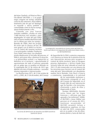 del Islam (Tawhid) y el Yihad en África
Occidental (MUYAO), y a un grupo
targui (singular de tuareg) yihadista
como los dos anteriores, Ansar Eddine,
testimonio este de que tal ideología
se expande y afecta también a
comunidades como las de los tuaregs,
ajenas históricamente a ella.
Contando con unas Fuerzas
Armadas endebles, cifradas en unos
7.000 efectivos mal armados y peor
desplegados (el norte del país había
sido en buena medida desmilitarizado
tras la última paz entre los tuaregs y
Bamako de 2006), Mali fue incapaz
de evitar que la alianza ad hoc de
esos grupos con el MNLA se hiciera
La emigración, procedente en buena parte del Sahel, es
con el control del inmenso territorio factor que afecta a la seguridad de países de la ribera norte y
y sus principales ciudades (Tombuctú,
sur del Mediterráneo
Gao y Kidal, entre otras). Los yihadistas
pronto desplazaron al iniciador del proceso, el de Seguridad de la ONU contenían respuestas
MNLA, para pasar ellos a dominar la situación, a tal amenaza en forma de la planificación de
y su provocadora actitud y su imposición ya una intervención africana para recuperar el
definitiva en el territorio —aprovechando el control de dicho territorio, pero el farragoso
agravamiento de todo el proceso generado proceso diplomático y técnico fijado para
por un golpe que se produjo en Bamako en activarla hubo de verse alterado en enero de
la madrugada del 22 de marzo de 2012 que 2013. El año comenzaba con una ofensiva de
debilitó aun más al Estado maliense— encendió los terroristas para hacerse con el control del
alarmas regionales e internacionales.
resto del país, descendiendo con abundantes
Las Resoluciones 2071, de 12 de octubre de medios hacia Bamako. Esto llevó a Francia
2012, y 2085, de 21 de diciembre, del Consejo a constituirse, respondiendo a la solicitud
de las autoridades malienses y
obteniendo enseguida el aval
del Consejo de Seguridad, en el
Estado líder de una intervención
que ha barrido a los terroristas,
eliminando a parte de ellos y
dispersando al resto.
Aunque debilitados durante
varios meses por las tropas
francesas y africanas que han
apoyado a las malienses8, AQMI,
el MUYAO y Ansar Eddine aún
perviven en el verano de 2013,
mantienen secuestrados (el
MUYAO secuestró incluso a
diplomáticos argelinos, en Gao
en abril de 2012, conservando
aún en su poder a tres de ellos),
Acciones de eliminación de terroristas de AQMI durante la
atentan dentro y fuera de Mali (en
operación Serval
12 

REVISTA EJÉRCITO • N. 872 DICIEMBRE • 2013

 