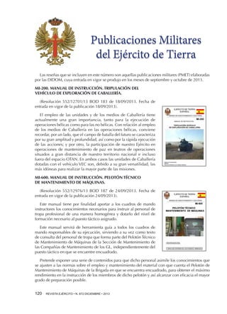 Publicaciones Militares
del Ejército de Tierra
Las reseñas que se incluyen en este número son aquellas publicaciones militares (PMET) elaboradas
por las DIDOM, cuya entrada en vigor se produjo en los meses de septiembre y octubre de 2013.
MI-200. MANUAL DE INSTRUCCIÓN. TRIPULACIÓN DEL
VEHÍCULO DE EXPLORACIÓN DE CABALLERÍA.
(Resolución 552/12701/13 BOD 183 de 18/09/2013. Fecha de
entrada en vigor de la publicación 18/09/2013).
El empleo de las unidades y de los medios de Caballería tiene
actualmente una gran importancia, tanto para la ejecución de
operaciones bélicas como para las no bélicas. Con relación al empleo
de los medios de Caballería en las operaciones bélicas, conviene
recordar, por un lado, que el campo de batalla del futuro se caracteriza
por su gran amplitud y profundidad, así como por la rápida ejecución
de las acciones; y por otro, la participación de nuestro Ejército en
operaciones de mantenimiento de paz en teatros de operaciones
situados a gran distancia de nuestro territorio nacional e incluso
fuera del espacio OTAN. En ambos casos las unidades de Caballería
dotadas con el vehículo VEC son, debido a su gran versatilidad, las
más idóneas para realizar la mayor parte de las misiones.
MI-600. MANUAL DE INSTRUCCIÓN. PELOTÓN TÉCNICO
DE MANTENIMIENTO DE MÁQUINAS.
(Resolución 552/12976/13 BOD 187 de 24/09/2013. Fecha de
entrada en vigor de la publicación 24/09/2013).
Este manual tiene por finalidad aportar a los cuadros de mando
instructores los conocimientos necesarios para instruir al personal de
tropa profesional de una manera homogénea y dotarlo del nivel de
formación necesario al puesto táctico asignado.
Este manual servirá de herramienta guía a todos los cuadros de
mando responsables de su ejecución, sirviendo a su vez como texto
de consulta del personal de tropa que forma parte del Pelotón Técnico
de Mantenimiento de Máquinas de la Sección de Mantenimiento de
las Compañías de Mantenimiento de los GL, independientemente del
puesto táctico en que se encuentre encuadrado.
Pretende exponer una serie de contenidos para que dicho personal asimile los conocimientos que
se ajusten a las normas sobre el empleo y mantenimiento del material con que cuenta el Pelotón de
Mantenimiento de Máquinas de la Brigada en que se encuentra encuadrado, para obtener el máximo
rendimiento en la instrucción de los miembros de dicho pelotón y así alcanzar con eficacia el mayor
grado de preparación posible.
120 

REVISTA EJÉRCITO • N. 872 DICIEMBRE • 2013

 
