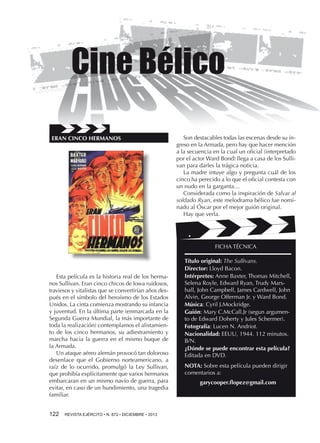 ERAN CINCO HERMANOS

Son destacables todas las escenas desde su ingreso en la Armada, pero hay que hacer mención
a la secuencia en la cual un oficial (interpretado
por el actor Ward Bond) llega a casa de los Sullivan para darles la trágica noticia.
La madre intuye algo y pregunta cuál de los
cinco ha perecido a lo que el oficial contesta con
un nudo en la garganta…
Considerada como la inspiración de Salvar al
soldado Ryan, este melodrama bélico fue nominado al Óscar por el mejor guión original.
Hay que verla.

FICHA TÉCNICA

Esta película es la historia real de los hermanos Sullivan. Eran cinco chicos de Iowa ruidosos,
traviesos y vitalistas que se convertirían años después en el símbolo del heroísmo de los Estados
Unidos. La cinta comienza mostrando su infancia
y juventud. En la última parte (enmarcada en la
Segunda Guerra Mundial, la más importante de
toda la realización) contemplamos el alistamiento de los cinco hermanos, su adiestramiento y
marcha hacia la guerra en el mismo buque de
la Armada.
Un ataque aéreo alemán provocó tan doloroso
desenlace que el Gobierno norteamericano, a
raíz de lo ocurrido, promulgó la Ley Sullivan,
que prohibía explícitamente que varios hermanos
embarcaran en un mismo navío de guerra, para
evitar, en caso de un hundimiento, una tragedia
familiar.
122 

REVISTA EJÉRCITO • N. 872 • DICIEMBRE • 2013

Título original: The Sullivans.
Director: Lloyd Bacon.
Intérpretes: Anne Baxter, Thomas Mitchell,
Selena Royle, Edward Ryan, Trudy Marshall, John Campbell, James Cardwell, John
Alvin, George Offerman Jr. y Ward Bond.
Música: Cyril J.Mockridge.
Guión: Mary C.McCall.Jr (segun argumento de Edward Doherty y Jules Schermer).
Fotografía: Lucen N. Andriot.
Nacionalidad: EEUU, 1944. 112 minutos.
B/N.
¿Dónde se puede encontrar esta película?
Editada en DVD.
NOTA: Sobre esta película pueden dirigir
comentarios a:
garycooper.flopez@gmail.com

 