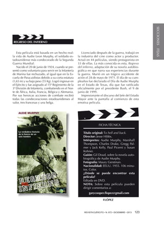 Esta película está basada en un hecho real:
la vida de Audie Leon Murphy, el soldado estadounidense más condecorado de la Segunda
Guerra Mundial.
Nacido el 20 de junio de 1924, cuando se presentó como voluntario para servir en la Infantería
de Marina fue rechazado, al igual que en la Escuela de Paracaidistas debido a su corta estatura
(1,65 m) y su bajo peso (55 Kg). Logró ingresar en
el Ejército y fue asignado al 15º Regimiento de la
3ª División de Infantería, combatiendo en el Norte de África, Italia, Francia, Bélgica y Alemania.
Por sus heroicas acciones de combate recibió
todas las condecoraciones estadounidenses al
valor, tres francesas y una belga.

Licenciado después de la guerra, trabajó en
la industria del cine como actor y productor.
Actuó en 44 películas, siendo protagonista en
33 de ellas. La más conocida es esta, Regreso
del infierno, adaptación de su novela autobiográfica en que narra sus experiencias durante
la guerra. Murió en un trágico accidente de
avión el 28 de mayo de 1971. El día de su cumpleaños fue declarado el Día de Audie Murphy
en el Estado de Texas, día que fue ratificado
oficialmente por el presidente Bush, el 9 de
junio de 1999.
Impresionante el discurso del Jefe del Estado
Mayor ante la pantalla al comienzo de esta
emotiva película.

FICHA TÉCNICA
Título original: To hell and back.
Director: Jesse Hibbs.
Intérpretes: Audie Murphy, Marshall
Thompson, Charles Drake, Gregg Palmer y Jack Kelly, Paul Picerni y Susan
Kohner.
Guión: Gil Doud, sobre la novela autobiográfica de Audie Murphy.
Fotografía: Maury Gerstman.
Nacionalidad: EEUU. 1955. 106 minutos. Color.
¿Dónde se puede encontrar esta
película?
Editada en DVD.
NOTA: Sobre esta película pueden
dirigir comentarios a:
garycooper.flopez@gmail.com
FLÓPEZ

REVISTA EJÉRCITO • N. 872 • DICIEMBRE • 2013 

123 

SECCIONES FIJAS

REGRESO DEL INFIERNO

 