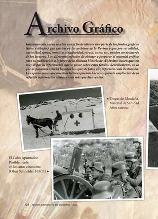 A

rchivo Gráfico

Iniciamos esta nueva sección con el fin de ofrecer una parte de los fondos gráficos
(fotos y dibujos) que existen en los archivos de la Revista y que por su calidad,
curiosidad, época, temática, singularidad, rareza, autor, etc, pueden ser de interés
de los lectores. Los diferentes métodos de obtener y preparar el material gráfico
para su publicación a lo largo de la dilatada historia de «Ejército» hacen que sea
muy dispar la información que se posee sobre estos fondos. Sencillamente, en la
que disponemos estarán basados los «pies de foto» que informen cada ilustración.
Las aportaciones que nuestros lectores puedan hacernos para la ampliación de la
referida información siempre será más que bienvenida.

◀  ropas de Montaña.
T
Material de Sanidad.
Años setenta

El Cabo Apuntador.
Posiblemente
en los años cincuenta
(Obus Schneider 105/11) ▶

124 

REVISTA EJÉRCITO • N. 872 DICIEMBRE • 2013

 