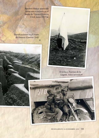 Bandera blanca aparecida
sobre una trinchera en el
frente de Vizcaya (Guerra
Civil, junio 1937) ▶

Fortificaciones en el frente
de Huesca (Guerra Civil)
▶
▶

El enlace. Fuerzas de la
Legión. Años noventa

REVISTA EJÉRCITO • N. 872 DICIEMBRE • 2013 125 

 