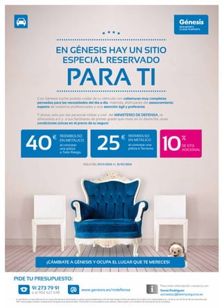 EN GÉNESIS HAY UN SITIO
ESPECIAL RESERVADO

PARA TI

Con Génesis coche podrás cuidar de tu vehiculo con coberturas muy completas
pensadas para las necesidades del dia a día. Además, disfrutarás del asesoramiento
experto de nuestros profesionales y una atención ágil y preferente.
Y ahora, solo por ser personal militar y civil del MINISTERIO DE DEFENSA, te
ofrecemos a ti y a tus familiares de primer grado que vivan en tu domicilio, unas
condiciones únicas en el precio de tu seguro:

40

€

REEMBOLSO
EN METÁLICO
al contratar
una póliza
a Todo Riesgo.

25

€

REEMBOLSO
EN METÁLICO
al contratar una
póliza a Terceros.

10

%
DE DTO.
ADICIONAL

SÓLO DEL 01/11/2013 AL 31/01/2014

¡CÁMBIATE A GÉNESIS Y OCUPA EL LUGAR QUE TE MERECES!

PIDE TU PRESUPUESTO:
91 273 79 91

o al 902 627 438

@

Para más información contacta con

www.genesis.es/mdefensa

Sonia Rodríguez
soniadiaz@libertyseguros.es

El reembolso se hará efectivo en la cuenta donde tiene domiciliada su póliza aproximadamente a los 60 días desde la fecha de efecto de la póliza. De conformidad al art. 33 de la Ley 35/06 de 28 de noviembre del
IRPF, estos pagos tendrán consideración de ganancias patrimoniales. Promoción no acumulable a otras ofertas. Oferta sujeta a la normativa de suscripción de la compañía.

 