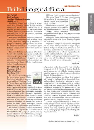 INFORMACIÓN

Bibl i o g r áf i c a

El libro se centra en estos cinco combatientes:
El teniente Austin C. Shofner:
Descendiente de una prominente
familia con un largo historial de
servicio militar.
El alférez Vernon Micheel: Dejó
su granja familiar como consecuencia del reclutamiento de la Armada.
Sidney C. Phillips: Un despreocupado adolescente que se alistó porque un amigo
se lo había dicho.
El sargento John Basilone: Hijo de inmigrantes
encontró la felicidad en la vida austera y exigente
de un marine.
Eugene B. Sledge: El hijo serio e inteligente
de un famoso médico vió como su mejor amigo,
Sidney Phillips se alistaba sin él. Durante un año
hizo caso a su familia que insistía que el servicio
de su hermano mayor Edward representaba la
contribución de la familia a la guerra.
Robert Leckie: uno de los personajes centrales
de la serie televisiva basada en esta obra, pero
libro y serie difieren en este aspecto.

SIN CAPÍTULO FINAL
Wladyslaw Anders
Editorial Malabar.
Barcelona, 2008
En esta obra se nos presentan
las memorias del general Wladyslaw Anders, quien inició su carrera
como oficial del Ejército del Zar en
la Primera Guerra Mundial y, tras la
independencia de Polonia, sirvió
en sus Fuerzas Armadas, siendo testigo de la derrota
y ocupación del país en 1939. Si bien esta era prácticamente inevitable, dada la inferioridad de medios
y procedimientos, no hubo lugar para la esperanza
desde el momento en que fueron atacados simultáneamente por Alemania y la Unión Soviética.
Prisionero de esta última durante dos años en muy
difíciles condiciones, fue liberado para asumir el
mando del nuevo Ejército polaco para combatir
junto al Ejército Rojo contra la invasión alemana.
Las diferencias con los soviéticos hicieron que,
después de un largo éxodo, se constituyera en
Oriente Medio el II Cuerpo de Ejército polaco y,
tras ser adiestrado por los británicos, participara
en la campaña del norte de África. Sin embargo,

el principal hecho de armas lo vivió en Italia,
integrado en el 8º Ejército británico, donde la
participación de los soldados polacos resultó
decisiva para vencer a los alemanes en la mítica
batalla de Monte Cassino.
Pero es precisamente tras el final de la contienda cuando el título del libro, Sin capítulo final,
cobra todo su significado y alcanza su mayor
valor histórico. Las maniobras políticas y diplomáticas de las potencias vencedoras hicieron de
Polonia un país satélite del poder soviético, con
un gobierno títere que despreció a los que habían
luchado al lado de los aliados occidentales, dentro de la misma finalidad común: la derrota de la
Alemania de Hitler. El general Anders acabó sus
días en el exilio londinense, añorando la Polonia
por la que había luchado durante años.
Aunque en algunos momentos se puede evidenciar la parcialidad del que expone sus vivencias en primera persona, el libro resulta de gran
interés para todo aquel que quiera profundizar
en el complejo juego de poder tras la Segunda
Guerra Mundial.

FLÓPEZ

E.B.L.
REVISTA EJÉRCITO • N. 872 DICIEMBRE • 2013 

127

SECCIONES FIJAS

THE PACIFIC
Hugh Ambrose.
Santillana Ediciones Generales.
Madrid, 2011.
El objetivo de esta obra es llevar al lector a
través de la Guerra del Pacífico de principio a fin,
mostrándola a través de los ojos de unos pocos
elegidos que lucharon en ella. De esta manera,
el lector disfrutará de la inmediatez de la narración individual a la vez que obtendrá una visión
global de la conflagración.
El material documental empleado para su redacción está basado en registros militares, cartas,
diarios, memorias, fotografías y entrevistas. La
perspectiva histórica emerge de muchas maneras diferentes como la cuidada selección de las
historias y su desarrollo hasta extraer lo máximo
de ellas.
Las cinco historias incluidas en The Pacific
fueron seleccionadas por su representatividad
ya que sus protagonistas participaron en muchas
de las grandes batallas de esta guerra. Las coincidencias y relaciones entre ellos permiten que
sus experiencias lleguen al lector en el contexto
real en el cual ocurrieron.

 