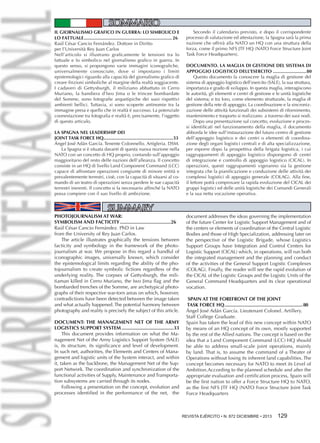 SOMMARIO
IL GIORNALISMO GRAFICO IN GUERRA: LO SIMBOLICO E
LO FATTUALE................................................................... 26
Raúl César Cancio Fernández. Dottore in Diritto
per l’Università Rey Juan Carlos
Nell’articolo si illustrano graficamente le tensioni tra lo
fattuale e lo simbolico nel giornalismo grafico in guerra. In
questo senso, si propongono varie immagini iconografiche,
universalmente conosciute, dove si impostano i limiti
epistemologici riguardo alla capacità del giornalismo grafico di
creare finzioni simboliche al margine della realtà soggiacente.
I cadaveri di Gettysburgh, il miliziano abbattuto in Cerro
Muriano, la bandiera d’Iwo Jima o le trincee bombardate
del Somme, sono fotografie arquetipiche dei suoi rispettivi
ambienti bellici. Tuttavia, si sono scoperte antinomie tra la
immagine presa e quello che in realtà è successo. La potenziale
coonestazione tra fotografia e realtà è, precisamente, l’oggetto
di questo articulo.
LA SPAGNA NEL LEADERSHIP DEI
JOINT TASK FORCE HQ......................................................33
Ángel José Adán García. Tenente Colonnello. Artigleria. DSM.
La Spagna si è situata davanti di questa nuova nozione nella
NATO con un concetto di HQ proprio, contando sull’appoggio
maggioritario del resto delle nazioni dell’alleanza. Il concetto
consiste in un HQ di livello Land Component Command (LCC)
capace di affrontare operazioni congiunte di minore entità e
prevalentemente terrestri, cioè, con la capacità di situarsi al comando di un teatro di operazioni senza perdere le sue capacità
terrestri inerenti. Il concetto si fa necessario affinché la NATO
possa compiere con il suo livello di ambizione.

SUMMARY

PHOTOJOURNALISM AT WAR:
Symbolism and Facticity......................................26
Raúl César Cancio Fernández. PhD in Law
from the University of Rey Juan Carlos.
The article illustrates graphically the tensions between
facticity and symbology in the framework of the photojournalism at war. We propose in this regard a handful of
iconographic images, universally known, which consider
the epistemological limits regarding the ability of the photojournalism to create symbolic fictions regardless of the
underlying reality. The corpses of Gettysburgh, the militiaman killed in Cerro Muriano, the Iwo Jima flag and the
bombarded trenches of the Somme, are archetypical photographs of their respective war-torn areas on which, however,
contradictions have been detected between the image taken
and what actually happened. The potential harmony between
photography and reality is precisely the subject of this article.
DOCUMENT: THE MANAGEMENT NET OF THE ARMY
LOGISTICS SUPPORT SYSTEM.......................................33
This document provides information on what the Management Net of the Army Logistics Support System (SALE)
is, its structure, its significance and level of development.
In such net, authorities, the Elements and Centers of Management and logistic units of the System interact, and within
it, taken as the backbone, the Management Net of the Support Network. The coordination and synchronization of the
functional activities of Supply, Maintenance and Transportation subsystems are carried through its nodes.
Following a presentation on the concept, evolution and
processes identified in the performance of the net, the

Secondo il calendario previsto, e dopo il corrispondente
processo di valutazione ed attestazione, la Spagna sarà la prima
nazione che offrirà alla NATO un HQ con una struttura della
forza, come il primo NFS JTF HQ (NATO Force Structure Joint
Task Force Headquarters).
DOCUMENTO. LA MAGLIA DI GESTIONE DEL SISTEMA DI
APPOGGIO LOGISTICO DELL’ESERCITO..........................80
Questo documento fa conoscere la maglia di gestione del
sistema di appoggio logistico dell’esercito (SALE), la sua struttura,
importanza e grado di sviluppo. In questa maglia, interagiscono
le autorità, gli elementi e centri di gestione e le unità logistiche
del sistema; e tra loro, come elemento strutturale, la maglia di
gestione della rete di appoggio. La coordinazione e la sincronizzazione delle attività funzionali dei subsistemi di rifornimento,
mantenimento e trasporto si realizzano a traverso dei suoi nodi.
Dopo una presentazione sul concetto, evoluzione e processi identificati nel funzionamento della maglia, il documento
abborda le idee sull’instaurazione del futuro centro di gestione
dell’appoggio logistico e dei centri o elementi di coordinazione degli organi logistici centrali e di alta specializzazione,
per esporre dopo la prospettiva della brigata logistica, i cui
raggruppamenti di appoggio logistico dispongono di centri
di integrazione e controllo di appoggio logistico (CICAL). In
operazioni, questi raggrupamenti vigeranno sia la gestione
integrata che la pianificazione e conduzione delle attività dei
complessi logistici di appoggio generale (COLAG). Alla fine,
il lettore potrà comprovare la rapida evoluzione del CICAL dei
gruppi logistici ed delle unità logistiche dei Comandi Generali
e la sua netta vocazione operativa.

document addresses the ideas governing the implementation
of the future Center for Logistic Support Management and of
the centers or elements of coordination of the Central Logistic
Bodies and those of High Specialization, addressing later on
the perspective of the Logistic Brigade, whose Logistics
Support Groups have Integration and Control Centers for
Logistic Support (CICAL) which, in operations, will run both
the integrated management and the planning and conduct
of the activities of the General Support Logistic Complexes
(COLAG). Finally, the reader will see the rapid evolution of
the CICAL of the Logistic Groups and the Logistic Units of the
General Command Headquarters and its clear operational
vocation.
SPAIN AT THE FOREFRONT OF THE JOINT
TASK FORCE HQ.......................................................... 80
Ángel José Adán García. Lieutenant Colonel. Artillery.
Staff College Graduate.
Spain has taken the lead of this new concept within NATO
by means of an HQ concept of its own, mostly supported
by the rest of the Allied nations. The concept is based on the
idea that a Land Component Command (LCC) HQ should
be able to address small-scale joint operations, mainly
by land. That is, to assume the command of a Theater of
Operations without losing its inherent land capabilities. The
concept becomes necessary for NATO to meet its Level of
Ambition.According to the planned schedule and after the
appropriate evaluation and certification process, Spain will
be the first nation to offer a Force Structure HQ to NATO,
as the first NFS JTF HQ (NATO Force Structure Joint Task
Force Headquarters

REVISTA EJÉRCITO • N. 872 DICIEMBRE • 2013 129

 