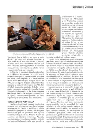 Seguridad y Defensa

directamente a la nuestra.
Aunque en Marruecos
y en Argelia los conatos
de revueltas producidos
también en los primeros
meses de 2011 fueron
abortados gracias al efecto
combinado de reformas y
de medidas de seguridad,
es destacable que, en
Marruecos, los islamistas
están en el Gobierno desde
diciembre de 2011 y que
otros aun más radicalizados
(fundamentalmente Justicia
y Caridad aunque también
existen en Marruecos
grupos yihadistas salafistas)
Destacamento español Marfil en la operación Serval (Mali)
presionan en las calles e
Tombuctú, Gao y Kidal, y en mayo y junio inoculan su ideología en la sociedad.
de 2013 en Níger con ataques en Agadez y
España debe preocuparse particularmente
Arlit en el Norte pero también en la capital, por el creciente flujo de nacionales marroquíes
Niamey, en el Sur) y refuerzan vínculos con hacia escenarios de combate como Siria o Mali,
otros yihadistas de la región (Ansar Al Sharía en que también captan a musulmanes españoles
Túnez, en Libia y en Mauritania, y Boko Haram o residentes en España tanto en Ceuta como
y su escisión Ansaru en Nigeria).
en Melilla o en Barcelona10. En cuanto a ArgeEn Nigeria, el presidente Goodluck Jonathan lia, el gigante del Magreb sufre el deterioro de
se vio obligado, en mayo de 2013, a declarar el la seguridad en Túnez y Libia, mientras sigue
estado de emergencia en tres estados federados estando obligado a combatir a los terroristas
del Norte como respuesta a la feroz ofensiva en su territorio. Esto último lo hace tanto en la
de un Boko Haram que, aunque nacido en Cabilia como en el sur profundo, y cada vez se
2002, revivió a partir de 2009, en buena medida ve más obligado a redoblar sus esfuerzos para
gracias a su creciente interrelación con AQMI en interceptar armamento procedente de Libia11.
el Sahel. Sangrientos atentados de Boko Haram
Nuestro apoyo a la operación Serval, a la
contra colegios en junio y julio —producidos en misión africana de apoyo a Mali (AFISMA)
los estados de Borno y Yobe, dos de los sometidos y a su sucesora de la ONU, la Misión de las
desde mayo al estado de emergencia— mostraban Naciones Unidas para la Estabilización de Mali
la vigencia del terrorismo yihadista en suelo (MINUSMA), a partir del 1 de julio, contribuyen
nigeriano y las dificsultades para erradicarlo9.
a aumentar la amenaza que los yihadistas
representan para la seguridad nacional
CONSECUENCIAS PARA ESPAÑA
de España. Nuestro país está firmemente
España es el único país europeo con frontera comprometido con la seguridad del país
terrestre con el Magreb —en las Ciudades saheliano, y ello incluye nuestro apoyo a un
Autónomas de Ceuta y Melilla— y dicha proceso de estabilización y de normalización
inmediatez geográfica, unida a la peligrosa que, aunque endeble, ha establecido un
mitificación por los yihadistas del espacio calendario que pasa, como una de sus
hispano-portugués de Al Ándalus hacen de primeras fases, por la celebración de elecciones
nosotros un objetivo preferente. Además, presidenciales el 28 de julio para recuperar la
nuestros vecinos inmediatos magrebíes también normalidad política e institucional amenazada,
ven su seguridad cuestionada, algo que afecta como vemos, tanto por vulnerabilidades
REVISTA EJÉRCITO • N. 872 DICIEMBRE • 2013 

13 

 