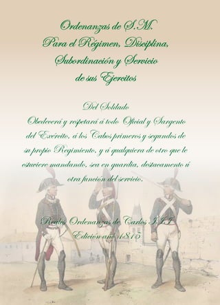 Ordenanzas de S.M.
Para el Régimen, Disciplina,
Subordinación y Servicio
de sus Ejercitos
Del Soldado
Obedecerá y respetará á todo Oficial y Sargento
del Exército, á los Cabos primeros y segundos de
su propio Regimiento, y á qualquiera de otro que le
estuviere mandando, sea en guardia, destacamento ú
otra función del servicio.
Reales Ordenanzas de Carlos III
Edición año 1815

 