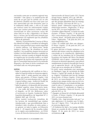 nacionales como por un entorno regional muy
inestable12. Este apoyo a la estabilización del
norte de un país que ha sufrido casi un año
de dominio yihadista nos hace estar pues aun
más amenazados por este terrorismo, pero ya
lo estábamos desde antes, y ello es así tanto
por motivos como los anteriormente citados
como por nuestra presencia militar también
inventariada en otros escenarios varios del
islam (Irak en su día y Afganistán o el Líbano
hoy) o, incluso, por las relaciones formales que
mantenemos con regímenes que los yihadistas
califican de apóstatas.
Además, la proximidad de Canarias al África
Occidental nos obliga a considerar tal subregión
africana como prioritaria para nuestra seguridad
y nuestra defensa. Las detenciones, desde
antiguo y hasta hoy, de yihadistas en suelo
español, y los susodichos ataques terroristas en
Londres y en París deben llevarnos a redoblar los
esfuerzos, máxime cuando un Magreb afectado
en negativo por las revueltas árabes y un Sahel
que requiere de muchas más respuestas que las
que la Comunidad Internacional se ha mostrado
dispuesta a dar hasta la fecha constituyen una
vecindad cada vez más preocupante.
NOTAS
1 
Sobre la perduración del conflicto en Siria y
sobre la irrupción militar en el proceso egipcio,
véanse «Syrie: l’ armée poursuit son assaut à
Homs, sans percée», El Watan (Argelia), 4 de
julio de 2013, en www.elwatan.com, y «Egypt’s
a typical military coup», Análisis de Stratfor, de
3 de julio de 2013, en www.stratfor.com.
2 
Sobre la génesis y el desarrollo del terrorismo
yihadista argelino véase Echeverría Jesús,
C. «Las redes del terrorismo islamista en
el Magreb», en VV AA. Reflexiones sobre
el terrorismo en España. Fundación Policía
Española-Monográficos de Seguridad Nº 2.
Madrid, 2007, pp. 129-148.
3 
Véase nuestra evaluación inmediata de
los factores de inestabilidad que estaban
introduciendo y que previsiblemente iban a
introducir tales revueltas en estos países y,
en general, en toda la región, en Echeverría
Jesús, C. «El impacto de las revueltas árabes
en la región euro-mediterránea», en VVAA
Cursos de Derecho Internacional y Relaciones
14 

REVISTA EJÉRCITO • N. 872 DICIEMBRE • 2013

Internacionales de Vitoria-Gasteiz 2011, Tecnos
(Grupo Anaya). Madrid, 2013, pp. 309-381.
4 
Mandraud, Isabelle: «L’ armée tunisienne traque des groupes djihadistes dans les montagnes», Le Monde, 4 de mayo de 2013, p. 3.
5 
Arfaoui, Jamel: «Démission surprise du chef
d’état-major tunisien», Magharebia, 27 de junio de 2013, en www.magharebia.com.
6 
«Frontière algéro-libyenne. Le boom du trafic
d’armes», El Watan (Argelia), 21 de junio de
2013, www.elwatan.com, y Essam, Mohamed
y Oumar, Jemal. «Al-Qaida passe du Mali en
Libye». Magharebia, 7 de junio de 2013, en
www.magharebia.com.
7 
«Libye: six soldats tués dans une attaque».
El Watan (Argelia), 25 de junio de 2013, en
www.elwatan.com.
8 
El apoyo africano al Estado maliense y a la
ofensiva del mismo contra los yihadistas se ha
concretado en la contribución, diplomática
y militar de los miembros de la Comunidad
Económica de Estados del África Occidental
(CEDEAO), más el apoyo —importante sobre
el terreno en términos operativos y que reforzó
notablemente el esfuerzo lanzado por Francia
con la operación Serval— de las fuerzas de
Chad, que no es miembro de la CEDEAO.
9 
En junio, nueve estudiantes eran asesinados
en Maiduguri, lugar de nacimiento de Boko
Haram y capital del estado de Borno. Véase «Nigeria: 9 étudiants tués lors de l’attaque
d’une école». El Watan (Argelia), 19 de junio
de 2013, en www.elwatan.com. En julio se
producía otro ataque similar, esta vez en la localidad de Potiksum, en el estado de Yobe, que
costó la vida a 27 estudiantes y a un profesor.
Véase «Mueren 27 estudiantes en Nigeria a
manos de islamistas». Diario de Navarra, 7 de
julio de 2013, p. 10.
10 
«Espagne: un réseau lié à Al-Qaïda démantelé
à Ceuta», El Watan (Argelia), 21 de junio de
2013, en www.elwatan.com.
11 
Oufella, Lilia. «Sept terroristes tués par l’ armée algérienne à la frontière avec le Mali»,
Tout sur l’ Algérie (TSA), 7 de julio de 2013,
en www.tsa-algerie.com.
12 
«El Gobierno de Mali y los tuaregs rebeldes
firman un acuerdo de alto el fuego». Atenea
Digital, 19 de junio de 2013, en www.
revistatenea.es.n

 