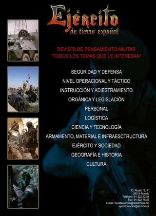 revista de pensamiento militar
“todos los temas que le interesan”

seguridad y defensa
nivel operacional y táctico
instrucción y adiestramiento
orgánica y legislación
personal
logística
ciencia y tecnología
armamento, material e infraesctructura
ejército y sociedad
geografía e historia
cultura

c/ alcalá 18, 4º
28014 Madrid
Teléfono: 91 522 52 54
Fax: 91 522 75 53
e-mail: revistaejercito@telefonica.net
ejercitorevista@et.mde.es

 