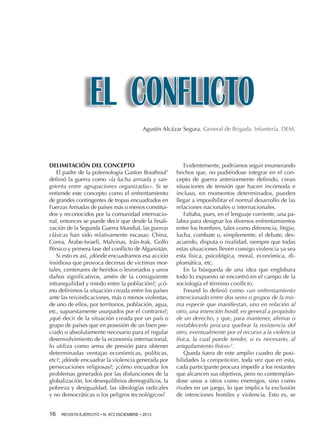 EL CONFLICTO
Agustín Alcázar Segura. General de Brigada. Infantería. DEM.

DELIMITACIÓN DEL CONCEPTO
El padre de la polemología Gaston Bouthoul1
definió la guerra como «la lucha armada y sangrienta entre agrupaciones organizadas». Si se
entiende este concepto como el enfrentamiento
de grandes contingentes de tropas encuadrados en
Fuerzas Armadas de países más o menos constituidos y reconocidos por la comunidad internacional, entonces se puede decir que desde la finalización de la Segunda Guerra Mundial, las guerras
clásicas han sido relativamente escasas: China,
Corea, Árabe-Israelí, Malvinas, Irán-Irak, Golfo
Pérsico y primera fase del conflicto de Afganistán.
Si esto es así, ¿dónde encuadramos esa acción
insidiosa que provoca decenas de víctimas mortales, centenares de heridos o lesionados y unos
daños significativos, amén de la consiguiente
intranquilidad y miedo entre la población?; ¿cómo definimos la situación creada entre los países
ante las reivindicaciones, más o menos violentas,
de uno de ellos, por territorios, población, agua,
etc, supuestamente usurpados por el contrario?;
¿qué decir de la situación creada por un país o
grupo de países que en posesión de un bien preciado o absolutamente necesario para el regular
desenvolvimiento de la economía internacional,
lo utiliza como arma de presión para obtener
determinadas ventajas económicas, políticas,
etc?; ¿dónde encuadrar la violencia generada por
persecuciones religiosas?; ¿cómo encuadrar los
problemas generados por las disfunciones de la
globalización, los desequilibrios demográficos, la
pobreza y desigualdad, las ideologías radicales
y no democráticas o los peligros tecnológicos?
16 

REVISTA EJÉRCITO • N. 872 DICIEMBRE • 2013

Evidentemente, podríamos seguir enumerando
hechos que, no pudiéndose integrar en el concepto de guerra anteriormente definido, crean
situaciones de tensión que hacen incómoda e
incluso, en momentos determinados, pueden
llegar a imposibilitar el normal desarrollo de las
relaciones nacionales o internacionales.
Faltaba, pues, en el lenguaje corriente, una palabra para designar los diversos enfrentamientos
entre los hombres, tales como diferencia, litigio,
lucha, combate o, simplemente, el debate, desacuerdo, disputa o rivalidad, siempre que todas
estas situaciones lleven consigo violencia ya sea
esta física, psicológica, moral, económica, diplomática, etc.
En la búsqueda de una idea que englobara
todo lo expuesto se encontró en el campo de la
sociología el término conflicto.
Freund lo definió como «un enfrentamiento
intencionado entre dos seres o grupos de la misma especie que manifiestan, uno en relación al
otro, una intención hostil, en general a propósito
de un derecho, y que, para mantener, afirmar o
restablecerlo procura quebrar la resistencia del
otro, eventualmente por el recurso a la violencia
física, la cual puede tender, si es necesario, al
aniquilamiento físico»2.
Queda fuera de este amplio cuadro de posibilidades la competición, toda vez que en esta,
cada participante procura impedir a los restantes
que alcancen sus objetivos, pero no contemplándose unos a otros como enemigos, sino como
rivales en un juego, lo que implica la exclusión
de intenciones hostiles y violencia. Esto es, se

 