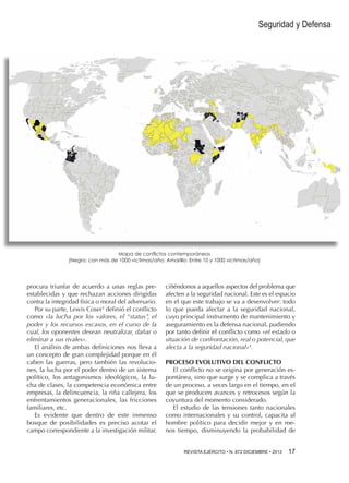 Seguridad y Defensa

Mapa de conflictos contemporáneos
(Negro: con más de 1000 victimas/año; Amarillo: Entre 10 y 1000 victimas/año)

procura triunfar de acuerdo a unas reglas preestablecidas y que rechazan acciones dirigidas
contra la integridad física o moral del adversario.
Por su parte, Lewis Coser3 definió el conflicto
como «la lucha por los valores, el “status”, el
poder y los recursos escasos, en el curso de la
cual, los oponentes desean neutralizar, dañar o
eliminar a sus rivales».
El análisis de ambas definiciones nos lleva a
un concepto de gran complejidad porque en él
caben las guerras, pero también las revoluciones, la lucha por el poder dentro de un sistema
político, los antagonismos ideológicos, la lucha de clases, la competencia económica entre
empresas, la delincuencia, la riña callejera, los
enfrentamientos generacionales, las fricciones
familiares, etc.
Es evidente que dentro de este inmenso
bosque de posibilidades es preciso acotar el
campo correspondiente a la investigación militar,

ciñéndonos a aquellos aspectos del problema que
afecten a la seguridad nacional. Este es el espacio
en el que este trabajo se va a desenvolver: todo
lo que pueda afectar a la seguridad nacional,
cuyo principal instrumento de mantenimiento y
aseguramiento es la defensa nacional, pudiendo
por tanto definir el conflicto como «el estado o
situación de confrontación, real o potencial, que
afecta a la seguridad nacional»4.
PROCESO EVOLUTIVO DEL CONFLICTO
El conflicto no se origina por generación espontánea, sino que surge y se complica a través
de un proceso, a veces largo en el tiempo, en el
que se producen avances y retrocesos según la
coyuntura del momento considerado.
El estudio de las tensiones tanto nacionales
como internacionales y su control, capacita al
hombre político para decidir mejor y en menos tiempo, disminuyendo la probabilidad de
REVISTA EJÉRCITO • N. 872 DICIEMBRE • 2013 

17 

 