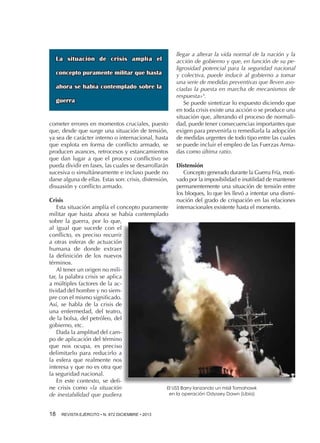 La situación de crisis amplía el
concepto puramente militar que hasta
ahora se había contemplado sobre la
guerra

cometer errores en momentos cruciales, puesto
que, desde que surge una situación de tensión,
ya sea de carácter interno o internacional, hasta
que explota en forma de conflicto armado, se
producen avances, retrocesos y estancamientos
que dan lugar a que el proceso conflictivo se
pueda dividir en fases, las cuales se desarrollarán
sucesiva o simultáneamente e incluso puede no
darse alguna de ellas. Estas son: crisis, distensión,
disuasión y conflicto armado.

llegar a alterar la vida normal de la nación y la
acción de gobierno y que, en función de su peligrosidad potencial para la seguridad nacional
y colectiva, puede inducir al gobierno a tomar
una serie de medidas preventivas que lleven asociadas la puesta en marcha de mecanismos de
respuesta»5.
Se puede sintetizar lo expuesto diciendo que
en toda crisis existe una acción o se produce una
situación que, alterando el proceso de normalidad, puede tener consecuencias importantes que
exigen para prevenirla o remediarla la adopción
de medidas urgentes de todo tipo entre las cuales
se puede incluir el empleo de las Fuerzas Armadas como última ratio.
Distensión
Concepto generado durante la Guerra Fría, motivado por la imposibilidad e inutilidad de mantener
permanentemente una situación de tensión entre
los bloques, lo que les llevó a intentar una disminución del grado de crispación en las relaciones
internacionales existente hasta el momento.

Crisis
Esta situación amplía el concepto puramente
militar que hasta ahora se había contemplado
sobre la guerra, por lo que,
al igual que sucede con el
conflicto, es preciso recurrir
a otras esferas de actuación
humana de donde extraer
la definición de los nuevos
términos.
Al tener un origen no militar, la palabra crisis se aplica
a múltiples factores de la actividad del hombre y no siempre con el mismo significado.
Así, se habla de la crisis de
una enfermedad, del teatro,
de la bolsa, del petróleo, del
gobierno, etc.
Dada la amplitud del campo de aplicación del término
que nos ocupa, es preciso
delimitarlo para reducirlo a
la esfera que realmente nos
interesa y que no es otra que
la seguridad nacional.
En este contexto, se define crisis como «la situación
El USS Barry lanzando un misil Tomahawk
en la operación Odyssey Dawn (Libia)
de inestabilidad que pudiera
18 

REVISTA EJÉRCITO • N. 872 DICIEMBRE • 2013

 