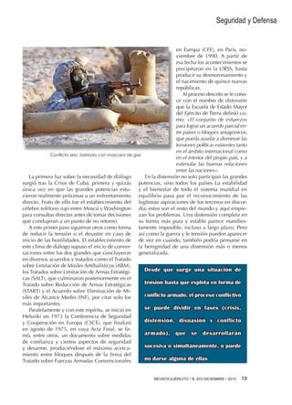Seguridad y Defensa

en Europa (CFE), en París, noviembre de 1990. A partir de
esa fecha los acontecimientos se
precipitaron en la URSS, hasta
producir su desmoronamiento y
el nacimiento de quince nuevas
repúblicas.
Al proceso descrito se le conoce con el nombre de distensión
que la Escuela de Estado Mayor
del Ejército de Tierra definió como: «El conjunto de esfuerzos
para lograr un acuerdo parcial entre países o bloques antagónicos,
que pueda ayudar a disminuir las
tensiones políticas existentes tanto
en el ámbito internacional como
Conflicto sirio. Soldado con mascara de gas
en el interior del propio país, y a
estimular las buenas relaciones
entre las naciones».
La primera luz sobre la necesidad de diálogo
En la distensión no solo participan las grandes
surgió tras la Crisis de Cuba, primera y quizás potencias, sino todos los países La estabilidad
única vez en que las grandes potencias estu- y el bienestar de todo el sistema mundial en
vieron realmente próximas a un enfrentamiento equilibrio pasa por el reconocimiento de las
directo. Fruto de ello fue el establecimiento del legítimas aspiraciones de los terceros en discorcélebre teléfono rojo entre Moscú y Washington dia; estos son el resto del mundo y aquí empiepara consultas directas antes de tomar decisiones zan los problemas. Una distensión completa en
que condujeran a un punto de no retorno.
su forma más pura y estable parece manifiesA este primer paso siguieron otros como forma tamente imposible, incluso a largo plazo. Pero
de reducir la tensión o el desastre en caso de así como la guerra y le tensión pueden aparecer
inicio de las hostilidades. El establecimiento de de vez en cuando, también podría pensarse en
este clima de diálogo supuso el inicio de conver- la benignidad de una distensión más o menos
saciones entre los dos grandes que concluyeron generalizada.
en diversos acuerdos y tratados como el Tratado
sobre Limitación de Misiles Antibalísticos (ABM),
Desde que surge una situación de
los Tratados sobre Limitación de Armas Estratégicas (SALT), que culminaron posteriormente en el
tensión hasta que explota en forma de
Tratado sobre Reducción de Armas Estratégicas
(START) y el Acuerdo sobre Eliminación de Miconflicto armado, el proceso conflictivo
siles de Alcance Medio (INF), por citar solo los
más importantes.
se puede dividir en fases (crisis,
Paralelamente y con este espíritu, se inició en
Helsinki en 1973 la Conferencia de Seguridad
distensión, disuasión y conflicto
y Cooperación en Europa (CSCE), que finalizó
en agosto de 1975, en cuya Acta Final, se firarmado), que se desarrollarán
mó, entre otros, un documento sobre medidas
de confianza y ciertos aspectos de seguridad
sucesiva o simultáneamente, o puede
y desarme, produciéndose el máximo acercamiento entre bloques después de la firma del
no darse alguna de ellas
Tratado sobre Fuerzas Armadas Convencionales
REVISTA EJÉRCITO • N. 872 DICIEMBRE • 2013 19 

 