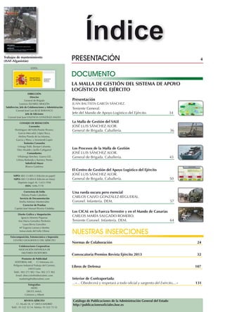 Índice
Trabajos de mantenimiento
(ISAF-Afganistán)
EDITA

presentación	

4

DOCUMENTO
LA MALLA DE GESTIÓN DEL SISTEMA DE APOYO
LOGÍSTICO DEL EJÉRCITO

DIRECCIÓN
Director
General de Brigada
Lorenzo ÁLVAREZ ARAGÓN
Subdirector, Jefe de Colaboraciones y Administración
Coronel José Luis Ruiz Baranco
Jefe de Ediciones
Coronel José Juan VALENCIA GONZÁLEZ-ANLEO
CONSEJO DE REDACCIÓN
Coroneles
Domínguez del Valle,Poutás Álvarez,
García-Mercadal, López Roca,
Molina Pineda de las Infantas,
García y Pérez, y Arizmendi Lopéz
Tenientes Coroneles
Urteaga Todó, Borque Lafuente,
Díez Alcalde y Jarillo Cañigueral
Comandantes
Villalonga Sánchez, Guerra Gil,
Urbina Redondo y Ramirez Perete
Suboficial Mayor
Blanco Gutiérrez

NIPO: 083-13-005-3 (Edición en papel)
NIPO: 083-13-004-8 (Edición en línea)
Depósito Legal: M. 1.633-1958
ISSN: 1696-7178
Correctora de Estilo
Paloma Prado Caballero
Servicio de Documentación
Emilia Antúnez Monterrubio
Corrector de Pruebas
Capitán José Manuel Riveira Córdoba
Diseño Gráfico y Maquetación
Ignacio Moreno Piqueras
Ana Maria González Perdones
Laura Bevia González
Mª Eugenia Lamarca Montes
Inmaculada del Valle Olmos
Fotocomposición, Fotomecánica e Impresión
CENTRO GEOGRÁFICO DEL EJÉRCITO
Colaboraciones Corporativas
ASOCIACIÓN ESPAÑOLA DE
MILITARES ESCRITORES
Promotor de Publicidad
EDITORIAL MIC
C/ Artesiano s/n.
Polígono Industrial Trabajo del Camino,
24010 León
Teléf.: 902 271 902 / Fax: 902 371 902
Email: dirección@editorialmic.com
marketing@editorialmic.com
Fotografías:
MDEF,
DECET, MALE,
Colmeiro y Alberti
REVISTA EJÉRCITO
C/. Alcalá 18, 4.º 28014 MADRID
Teléf.: 91-522 52 54. Telefax: 91-522 75 53

Presentación

JUAN BAUTISTA GARCÍA SÁNCHEZ.

Teniente General.
Jefe del Mando de Apoyo Logístico del Ejército.	

34

La Malla de Gestión del SALE
José luis sánchez alor.
General de Brigada. Caballería.	

36

Los Procesos de la Malla de Gestión
josé luis sánchez alor.
General de Brigada. Caballería.	

43

El Centro de Gestión del Apoyo Logístico del Ejército
josé luis sánchez alor.
General de Brigada. Caballería.	

50

Una rueda oscura pero esencial
Carlos calvo gonzález-regueral.
Coronel. Infantería. DEM.	

57

Los CICAL en la Fuerza Terrestre y en el Mando de Canarias
carlos maría salgado romero.
Teniente Coronel. Infantería. DEM.	
64

Nuestras inserciones
Normas de Colaboración	

24

Convocatoria Premios Revista Ejército 2013	

32

Libros de Defensa	

107

Interior de Contraportada:
...«... Obedecerá y respetará a todo oficial y sargento del Exército,...»	131

Catálogo de Publicaciones de la Administración General del Estado
http://publicacionesoficiales.boe.es

 