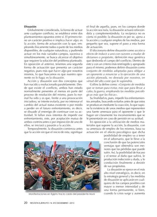 Disuasión
Globalmente considerada, la forma de actuar
ante cualquier conflicto, se establece entre dos
planteamientos opuestos entre sí. El primero tiene un carácter positivo e implica hacer algo; es
la acción, forma de actuación con la que, empleando físicamente todos o parte de los medios
disponibles, de cualquier naturaleza, y pudiendo
actuar en los más variados campos, sucesiva o
simultáneamente, se busca alcanzar el objetivo
que requiere la solución del problema planteado.
En oposición al anterior, tenemos una segunda
forma de actuación que presenta un carácter
negativo, pues más que hacer algo por nosotros
mismos, lo que buscamos es que nuestro oponente no lo haga; es la disuasión.
Acción y disuasión son dos conceptos que
han nacido y evolucionado paralelamente. Desde que existe el conflicto, ambos han estado
normalmente presentes al menos en parte del
proceso de resolución del mismo, pues lo normal ha sido y es que, frente a una provocación
iniciadora, se intente evitarla, por no interesar el
cambio del actual status existente o por miedo
a perder en el futuro enfrentamiento, es decir,
se disuade al enemigo de continuar con su actividad. Si fallan esos intentos de impedir ese
enfrentamiento, este, por aceptación mutua de
ambos contrincantes o por imposición de uno de
ellos, se iniciará y pasarán a la acción.
Temporalmente, la disuasión comienza antes
que la acción sin que el inicio de esta, signifique

el final de aquella, pues, en los campos donde
la acción sea nula, la disuasión actuará reforzándola y complementándola. La recíproca no es
cierta ni posible; la disuasión es per se, ajena a
la acción y cualquier empleo de los medios, por
pequeño que sea, supone el paso a esta forma
de actuación.
El diccionario define disuasión como acción o
efecto de inducir a uno con razones a mudar de
dictamen o propósito, definición muy genérica
que desborda el campo del conflicto. Dentro de
este y con un criterio más restringido y apropiado
para el mismo, podemos definir disuasión como
conjunto de medidas adoptadas para obligar a
un oponente a renunciar a la ejecución de una
acción planeada, no deseada por nosotros, en
virtud del alto coste que le supondría.
Collins la define como: «Conjunto de medidas
que se toman para evitar, más que para llevar a
cabo, la guerra, empleando las medidas psicológicas más que las físicas».
Su finalidad es, pues, impedir los enfrentamientos armados, buscando evitarlos antes de que estos
se produzcan mediante la coacción, lo que supone la existencia de unos medios que representen
una fuerte amenaza para el oponente y que le
hagan ver claramente los inconvenientes que se
le presentarán en caso de persistir en su actitud.
En oposición a la utilización de medios materiales que supone la acción, la disuasión, con
su amenaza de empleo de los mismos, basa su
actuación en el efecto psicológico que dicha
posibilidad de empleo va a tener
en el adversario, que le lleve a la
conclusión de que las potenciales
ventajas que obtendría son menores que las pérdidas que puede
sufrir. Así, la posibilidad de fracaso
y el temor al daño que sufrirá, le
producirán indecisión y duda, y le
conducirán finalmente a desistir
de sus propósitos.
La disuasión se ejerce en el más
alto nivel estratégico, es decir, en
la estrategia general y las medidas
de disuasión se aplicarán en cualquiera de los campos posibles con
mayor o menor intensidad y de
una forma permanente, si bien,
cuando la crisis surge y aumenta
Manifestaciones en Egipto tras la caida del presidente Mursi

20 

REVISTA EJÉRCITO • N. 872 DICIEMBRE • 2013

 