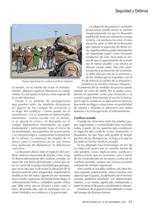 Seguridad y Defensa

Tropas españolas en Ludina (conflicto afgano)

la tensión, en el intento de evitar el enfrentamiento, adquiere especial relevancia el campo
militar, el cual aporta la fuerza como soporte de
la acción disuasiva.
Frente a la pérdida de protagonismo
que pueden sufrir las medidas disuasorias
en alguno de los campos de actuación a
lo largo del conflicto —como puede ser el
económico— o a su aumento en determinados
momentos —como sucede con el militar,
si se agrava la crisis— la disuasión en el
campo diplomático desempeña un papel
fundamental y permanente hasta el inicio de
las hostilidades, encargándose de la persuasión
y acción psicológica, componente fundamental
de la misma. La amenaza de empleo de la
fuerza pasa a convertirse así en una forma
muy particular de diplomacia: la diplomacia
coercitiva.
La disuasión abarca todo el espectro del conflicto, tanto en situaciones de tensión, crisis, o tras
el desencadenamiento del conflicto armado. Se
ejerce de una forma permanente; y tiene que ser
así en razón de la propia finalidad que persigue,
que no es otra que la de evitar la elevación de la
tensión existente entre antagonistas, impidiendo la
modificación del status vigente en ese momento
hacia niveles superiores de tensión hasta llegar al
enfrentamiento bélico, verdadero punto crítico
que debe evitar que se alcance a toda costa, o
bien, alcanzado este, que se mantenga con carácter limitado y no conduzca a la guerra total.

La adopción de posturas y actitudes
provocativas puede elevar la tensión
inesperadamente sin que la disuasión
establecida hasta ese momento consiga
evitarlo, y se produzca la crisis. En esta
situación, pese al fallo de la disuasión
que supone la aparición de dicha crisis, aquella todavía puede desempeñar
un importante papel como elemento
conductor de esta, buscando la forma de que el agravamiento de tensión
sea el menor posible y sus efectos se
diluyan cuanto antes. Para ello, paralelamente a la elevación de la tensión,
se debe efectuar otra de la amenaza y
de los medios que la respaldan con el
fin de reforzar la validez de la disuasión y
estabilizar la tensión e incluso rebajarla.
El aumento de las medidas disuasorias puede
resultar un arma de doble filo al poder considerarla el oponente como una incitación a la
acción y pasar directamente al uso de la fuerza,
por lo que la cautela en su aplicación es esencial,
buscando no llegar a situaciones sin posibilidad
de retorno y dejando al adversario una salida
honrosa a la crisis que evite el enfrentamiento.
Conflicto armado
Cuando las relaciones entre los estados, grupos organizados o comunidades han recorrido
todos, o parte, de los aspectos que constituyen
el espectro del conflicto (crisis, distensión, o
disuasión), sin que haya sido posible el arreglo
pacífico de las divergencias, se llega a lo que se
ha dado en llamar conflicto armado.
Se ha adoptado esta terminología en vez de
la clásica de guerra por el carácter formal de
esta palabra, cuyas implicaciones, jurídicas y
políticas harán que en ocasiones, uno o varios
de los contendientes no reconozca como tal un
conflicto armado, aunque este incluya acciones
militares de entidad importante.
Aun cuando el vocablo conflicto, tal como hemos expuesto anteriormente, abarca muchos más
aspectos que la guerra, al adjetivarlo con el término
armado, podemos asimilarlo, con determinados
matices, a un mismo significado, sustituyendo a
partir de ahora al de guerra actualmente en desuso.
Estudiosos de la guerra la han definido a través
del tiempo de diversas formas:
REVISTA EJÉRCITO • N. 872 DICIEMBRE • 2013 

21 

 