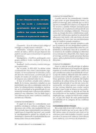 Acción y Disuasión son dos conceptos
que han nacido y evolucionado
paralelamente; desde que existe el
conflicto, han estado normalmente
presentes en su proceso de resolución

Clausewitz: «Acto de violencia para obligar al
enemigo a cumplir nuestra voluntad».
Víllamartín: «Choque natural entre los elementos de daño y defensa de que disponen dos
poderes sociales que se encuentran en oposición
de intereses».
Montgomery: «Conflicto prolongado entre
grupos políticos rivales mediante la fuerza de
las armas».
Bouthoul: «Lucha armada y cruenta entre grupos organizados».
Por su parte, la PD1-0016 lo define como
«confrontación física entre colectividades organizadas, no necesariamente reconocidas a la luz
del derecho internacional, caracterizada por el
empleo de medios de combate con la finalidad
de imponer una voluntad sobre la otra.
Si bien el conflicto armado entre colectividades de la misma naturaleza (estados) es una
posibilidad y por ello se contempla como tal en
todos los planteamientos estratégicos nacionales, en la actualidad se ha generalizado la confrontación armada entre colectivos de entidad y
potencial muy diferentes. Esto ha dado lugar a
una diferenciación entre conflictos simétricos,
asimétricos e híbridos.
Conflicto simétrico
Es aquel en el que los contendientes usan
modelos estratégicos militares análogos. Como
decíamos más arriba, esta modalidad del conflicto armado sigue representando una amenaza
capital para la seguridad nacional, aun cuando
la interdependencia global ha influido en su
morfología y disminuido la probabilidad de confrontaciones clásicas entre estados7.
22 

REVISTA EJÉRCITO • N. 872 DICIEMBRE • 2013

Conflicto asimétrico
Cuando uno de los contendientes considera que existe un gran desequilibrio frente a su
potencial enemigo, pero entiende que su única
opción es el empleo de la fuerza y no dispone de
los recursos y medios militares necesarios para
enfrentarse a él, se plantea la utilización de una
aproximación estratégica diferente. Procurará
evitar un choque decisivo y redefinirá las condiciones del conflicto para quebrar la voluntad del
adversario más fuerte y de esta forma alcanzar
sus objetivos. En este caso, nos encontraríamos
ante un conflicto armado asimétrico.
No existe conflicto armado asimétrico solo
por la existencia de una desigualdad numérica,
tecnológica o de procedimientos entre los contendientes; el elemento clave de la asimetría es
la existencia de modelos estratégicos diferentes
en su concepción y desarrollo. Esto implica que
el enemigo asimétrico puede presentar diversos
casos y aplicar planteamientos estratégicos muy
diferentes.
Conflicto híbrido
Hace ya más de una década que el adjetivo
híbrido se abrió paso en el lenguaje de algunos
expertos en asuntos de defensa para calificar lo
que consideraron como el nacimiento de un nuevo tipo de conflicto, diferente tanto del simétrico
o convencional como del asimétrico, y que, en
líneas generales, sería la resultante del empleo
simultáneo de ambas formas de lucha. Aunque
bastante generalizado el uso de esta nueva denominación, no faltan quienes consideran que
no hay razones objetivas para acuñar nuevos
nombres y que lo que se observa en los conflictos actuales o recientes no deja de ser fruto de
una evolución en los medios y procedimientos
empleados que, aunque los hacen más complejos, no por ello dejan de estar perfectamente
encuadrados en la categoría de los conflictos
asimétricos8.
CONSIDERACIONES FINALES
Recorrido todo el arco del conflicto, su colofón natural tendría que ser la paz, que la PD1001 define como «la situación que existe en las
relaciones entre colectividades o estados cuando
prevalece la ausencia de violencia, tanto directa
como indirecta, o la amenaza de emplearla»9.

 