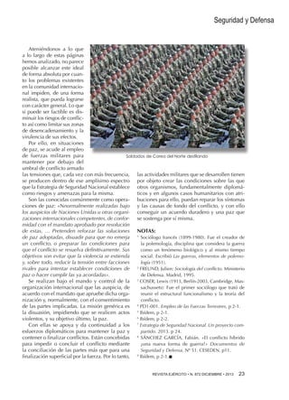 Seguridad y Defensa

Ateniéndonos a lo que
a lo largo de estas páginas
hemos analizado, no parece
posible alcanzar este ideal
de forma absoluta por cuanto los problemas existentes
en la comunidad internacional impiden, de una forma
realista, que pueda lograrse
con carácter general. Lo que
si puede ser factible es disminuir los riesgos de conflicto así como limitar sus zonas
de desencadenamiento y la
virulencia de sus efectos.
Por ello, en situaciones
de paz, se acude al empleo
de fuerzas militares para
Soldados de Corea del Norte desfilando
mantener por debajo del
umbral de conflicto armado
las tensiones que, cada vez con más frecuencia, las actividades militares que se desarrollen tienen
se producen dentro de ese amplísimo espectro por objeto crear las condiciones sobre las que
que la Estrategia de Seguridad Nacional establece otros orga­ ismos, fundamentalmente diplomán
como riesgos y amenazas para la misma.
ticos y en algunos casos humanitarios con atriSon las conocidas comúnmente como opera- buciones para ello, puedan reparar los síntomas
ciones de paz: «Nnormalmente realizadas bajo y las causas de fondo del conflicto, y con ello
los auspicios de Naciones Unidas u otras organi- conseguir un acuerdo duradero y una paz que
zaciones internacionales competentes, de confor- se sostenga por sí misma.
midad con el mandato aprobado por resolución
de estas, … Pretenden reforzar las soluciones NOTAS:
de paz adoptadas, disuadir para que no emerja 1 Sociólogo francés (1899-1980). Fue el creador de
la polemología, disciplina que considera la guerra
un conflicto, o preparar las condiciones para
que el conflicto se resuelva definitivamente. Sus
como un fenómeno biológico y al mismo tiempo
objetivos son evitar que la violencia se extienda
social. Escribió Las guerras, elementos de polemología (1951).
y, sobre todo, reducir la tensión entre facciones
rivales para intentar establecer condiciones de 2 FREUND, Julien: Sociología del conflicto. Ministerio
de Defensa. Madrid, 1995.
paz o hacer cumplir las ya acordadas».
Se realizan bajo el mando y control de la 3 COSER, Lewis (1913, Berlín-2003, Cambridge, Masorganización internacional que las auspicia, de
sachussets): Fue el primer sociólogo que trató de
acuerdo con el mandato que apruebe dicha orgareunir el estructural funcionalismo y la teoría del
nización y, normalmente, con el consentimiento
conflicto.
de las partes implicadas. La misión genérica es 4 PD1-001. Empleo de las Fuerzas Terrestres, p 2-1.
la disuasión, impidiendo que se realicen actos 5 Ibídem, p 2-1.
6
violentos, y su objetivo último, la paz.
Ibídem, p 2-2.
Con ellas se apoya y da continuidad a los 7 Estrategia de Seguridad Nacional. Un proyecto comesfuerzos diplomáticos para mantener la paz y
partido. 2013. p 24.
contener o finalizar conflictos. Están concebidas 8 SÁNCHEZ GARCÍA, Fabián. «El conflicto híbrido
para impedir o concluir el conflicto mediante
¿una nueva forma de guerra?» Documentos de
la conciliación de las partes más que para una
Seguridad y Defensa. Nº 51. CESEDEN. p11.
finalización superficial por la fuerza. Por lo tanto, 9 Ibídem, p 2-1.n
REVISTA EJÉRCITO • N. 872 DICIEMBRE • 2013 

23 

 