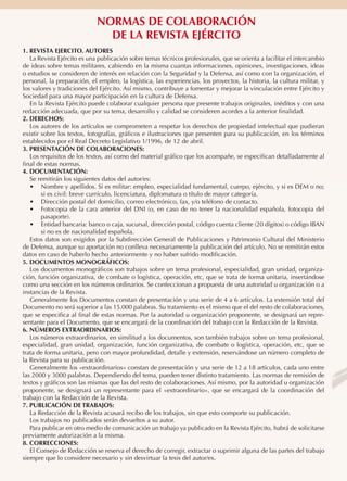 NORMAS DE COLABORACIÓN
DE LA REVISTA EJÉRCITO
1. REVISTA EJERCITO. AUTORES
La Revista Ejército es una publicación sobre temas técnicos profesionales, que se orienta a facilitar el intercambio
de ideas sobre temas militares, cabiendo en la misma cuantas informaciones, opiniones, investigaciones, ideas
o estudios se consideren de interés en relación con la Seguridad y la Defensa, así como con la organización, el
personal, la preparación, el empleo, la logística, las experiencias, los proyectos, la historia, la cultura militar, y
los valores y tradiciones del Ejército. Así mismo, contribuye a fomentar y mejorar la vinculación entre Ejército y
Sociedad para una mayor participación en la cultura de Defensa.
En la Revista Ejército puede colaborar cualquier persona que presente trabajos originales, inéditos y con una
redacción adecuada, que por su tema, desarrollo y calidad se consideren acordes a la anterior finalidad.
2. DERECHOS:
Los autores de los artículos se comprometen a respetar los derechos de propiedad intelectual que pudieran
existir sobre los textos, fotografías, gráficos e ilustraciones que presenten para su publicación, en los términos
establecidos por el Real Decreto Legislativo 1/1996, de 12 de abril.
3. PRESENTACIÓN DE COLABORACIONES:
Los requisitos de los textos, así como del material gráfico que los acompañe, se especifican detalladamente al
final de estas normas.
4. DOCUMENTACIÓN:
Se remitirán los siguientes datos del autor/es:
•	 Nombre y apellidos. Si es militar: empleo, especialidad fundamental, cuerpo, ejército, y si es DEM o no;
si es civil: breve currículo, licenciatura, diplomatura o título de mayor categoría.
•	 Dirección postal del domicilio, correo electrónico, fax, y/o teléfono de contacto.
•	 Fotocopia de la cara anterior del DNI (o, en caso de no tener la nacionalidad española, fotocopia del
pasaporte).
•	 Entidad bancaria: banco o caja, sucursal, dirección postal, código cuenta cliente (20 dígitos) o código IBAN
si no es de nacionalidad española.
Estos datos son exigidos por la Subdirección General de Publicaciones y Patrimonio Cultural del Ministerio
de Defensa, aunque su aportación no conlleva necesariamente la publicación del artículo. No se remitirán estos
datos en caso de haberlo hecho anteriormente y no haber sufrido modificación.
5. DOCUMENTOS MONOGRÁFICOS:
Los documentos monográficos son trabajos sobre un tema profesional, especialidad, gran unidad, organización, función organizativa, de combate o logística, operación, etc, que se trata de forma unitaria, insertándose
como una sección en los números ordinarios. Se confeccionan a propuesta de una autoridad u organización o a
instancias de la Revista.
Generalmente los Documentos constan de presentación y una serie de 4 a 6 artículos. La extensión total del
Documento no será superior a las 15.000 palabras. Su tratamiento es el mismo que el del resto de colaboraciones,
que se especifica al final de estas normas. Por la autoridad u organización proponente, se designará un representante para el Documento, que se encargará de la coordinación del trabajo con la Redacción de la Revista.
6. NÚMEROS EXTRAORDINARIOS:
Los números extraordinarios, en similitud a los documentos, son también trabajos sobre un tema profesional,
especialidad, gran unidad, organización, función organizativa, de combate o logística, operación, etc, que se
trata de forma unitaria, pero con mayor profundidad, detalle y extensión, reservándose un número completo de
la Revista para su publicación.
Generalmente los «extraordinarios» constan de presentación y una serie de 12 a 18 artículos, cada uno entre
las 2000 y 3000 palabras. Dependiendo del tema, pueden tener distinto tratamiento. Las normas de remisión de
textos y gráficos son las mismas que las del resto de colaboraciones. Así mismo, por la autoridad u organización
proponente, se designará un representante para el «extraordinario», que se encargará de la coordinación del
trabajo con la Redacción de la Revista.
7. PUBLICACIÓN DE TRABAJOS:
La Redacción de la Revista acusará recibo de los trabajos, sin que esto comporte su publicación.
Los trabajos no publicados serán devueltos a su autor.
Para publicar en otro medio de comunicación un trabajo ya publicado en la Revista Ejército, habrá de solicitarse
previamente autorización a la misma.
8. CORRECCIONES:
El Consejo de Redacción se reserva el derecho de corregir, extractar o suprimir alguna de las partes del trabajo
siempre que lo considere necesario y sin desvirtuar la tesis del autor/es.

 