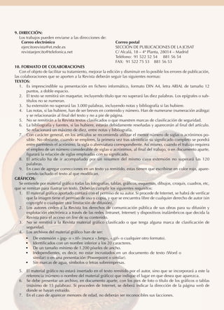 9. DIRECCIÓN:
Los trabajos pueden enviarse a las direcciones de:
Correo electrónico
ejercitorevista@et.mde.es
revistaejercito@telefonica.net

Correo postal
SECCIÓN DE PUBLICACIONES DE LA JCISAT
C/ Alcalá, 18 – 4ª Planta, 28014 – Madrid
Teléfono: 91 522 52 54 881 56 54
FAX: 91 522 75 53 881 56 53

10. FORMATO DE COLABORACIONES
Con el objeto de facilitar su tratamiento, mejorar la edición y disminuir en lo posible los errores de publicación,
las colaboraciones que se aporten a la Revista deberán seguir las siguientes normas:
TEXTOS:
1.	 Es imprescindible su presentación en fichero informático, formato DIN A4, letra ARIAL de tamaño 12
puntos, a doble espacio.
2.	 El texto se remitirá sin maquetar, incluyendo título que no superará las diez palabras. Los epígrafes o subtítulos no se numeran.
3.	 Su extensión no superará las 3.000 palabras, incluyendo notas y bibliografía si las hubiere.
4.	 Las notas, si las hubiere, han de ser breves en contenido y número. Han de numerarse (numeración arábiga)
y se relacionarán al final del texto y no a pie de página.
5.	 No se remitirán a la Revista textos clasificados o que muestren marcas de clasificación de seguridad.
6.	 La bibliografía y fuentes, si las hubiere, estarán debidamente reseñadas y aparecerán al final del artículo.
Se relacionará un máximo de diez, entre notas y bibliografía.
7.	 Con carácter general, en los artículos se recomienda utilizar el menor número de siglas o acrónimos posible. No obstante, cuando se empleen, la primera vez tras identificar su significado completo se pondrá
entre paréntesis el acrónimo, la sigla o abreviatura correspondiente. Así mismo, cuando el trabajo requiera
el empleo de un número considerable de siglas o acrónimos, al final del trabajo, o en documento aparte,
figurará la relación de siglas empleadas con su significado.
8.	 El artículo ha de ir acompañado por un resumen del mismo cuya extensión no superará las 120
palabras.
9.	 En caso de agregar correcciones en un texto ya remitido, estas tienen que escribirse en color rojo, apareciendo tachado el texto al que modifican.
GRÁFICOS:
Se entiende por material gráfico todas las fotografías, tablas, gráficos, esquemas, dibujos, croquis, cuadros, etc,
que se remitan para ilustrar un texto. Deberán cumplir los siguientes requisitos:
1.	 El material gráfico aportado contará con el permiso de su autor. Si procede de Internet, se habrá de verificar
que la imagen tiene el permiso de uso y copia, y que se encuentra libre de cualquier derecho de autor (sin
copyright o cualquier otra limitación de difusión).
2.	 Los autores ceden a la Revista los derechos de comunicación pública de sus obras para su difusión y
explotación electrónica a través de las redes (Intranet, Internet) y dispositivos inalámbricos que decida la
Revista para el acceso on line de su contenido.
3.	 No se remitirá a la Revista material gráfico clasificado o que tenga alguna marca de clasificación de
seguridad.
4.	 Los archivos del material gráfico han de ser:
•	
•	
•	
•	

De extensión «.jpg» o «.tif» (nunca «.bmp», «.gif» o cualquier otro formato).
Identificados con un nombre inferior a los 20 caracteres.
De un tamaño mínimo de 1.200 píxeles de ancho.
Independientes, es decir, no estar incrustados en un documento de texto (Word o
similar) o en una presentación (Powerpoint o similar).
•	 Sin marcas de agua, símbolos o letras sobreimpresas.

5.	 El material gráfico no estará insertado en el texto remitido por el autor, sino que se incorporará a este la
referencia (número o nombre del material gráfico) que indique el lugar en que desea que aparezca.
6.	 Se debe presentar un archivo, en documento aparte, con los pies de foto o título de los gráficos o tablas
(máximo de 15 palabras). Si proceden de Internet, se deberá indicar la dirección de la página web de
donde se hayan extraído.
7.	 En el caso de aparecer menores de edad, no deberán ser reconocibles sus facciones.

 