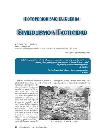 FOTOPERIODISMO EN GUERRA:

SIMBOLISMO Y FACTICIDAD
Raúl César Cancio Fernández.
Doctor en Derecho.
Académico Correspondiente de la Real Academia de Jurisprudencia y Legislación.
A mis padres, periodistas gráficos.

«Verbal representations of such places or scenes may, or may not, have the merit of
accuracy; but photographic presentments of them will be accepted
by posterity with an undoubting faith»1
A. Gardner
«The truth is the best picture, the best propaganda»2
R. Capa

Resulta asombroso comprobar cómo la tal magnitud, que las fundadas dudas acerca de la
plasticidad, la belleza, el simbolismo o la espontaneidad en el momento de su captación, han
capacidad iconográfica de
algunas imágenes fotográficas
tomadas en escenarios bélicos,
por tanto, en contextos
intrínsecamente incompatibles
con cualidades pudiéramos
denominar artísticas, se
convierten sin embargo en
argumentos nodales para
desvincular dichas imágenes
de su anclaje fáctico. Talentos
superlativos
como
los
atesorados por los fotógrafos
Alexander Gardner, Robert
Capa, Joe Rosenthal o Frank
Hurley les han permitido captar
imágenes cuya capacidad y
densidad alegórica ha sido de
A sharpshooter’s last sleep (A. Gardner)
26 

REVISTA EJÉRCITO • N. 872 • DICIEMBRE • 2013

 