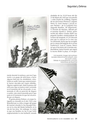 Seguridad y Defensa

alrededor de las 10.20 horas del día
23 de febrero de 1945 por una patrulla
—cabo Charles W. Lindberg, sargento
de sección Ernest I Thomas Jr, sargento
Henry O. Hank Hansen y private James Michels— de la Compañía Easy
(Segundo Batallón, 28º Regimiento,
5º División de Marines), liderada por
el teniente Harold G. Schrier, quien
recibió del alférez Greeley Wells una
pequeña bandera estadounidense de
su barco de transporte, el USS Missoula
para que la colocara en la cima una
vez dominada, hecho que fue recogido
por la cámara del fotógrafo de la revista
Leatherneck, Louis R. Lowery. Parece
ser que el Secretario de la Armada estadounidense, James Forestal, que seguía
la escena desde la playa, se encapriA la izquierda, imagen de la primera
bandera sobre el monte Suribachi, obra
de Louis R. Lowery.
Debajo, la universalmente conocida
instantánea de Rosenthal

mente durante la mañana y por eso Capa
invitó a un grupo de milicianos a hacer
algunas fotos por los alrededores, simulando un asalto, hasta que sorpresivamente fueron atacados por tropas rebeldes.
Algunos sugieren que, dada la postura del
miliciano (que no parece estar corriendo
en el momento de ser alcanzado, ni sosteniendo el rifle en posición de disparo
o asalto), este estaría posando para Capa
justo en el momento en que fue alcanzado por un disparo.
El quinto premio Pulitzer a la mejor fotografía se concedió en el año 1945 a Joe
Rosenthal por su mítica imagen del grupo
de marines alzando la Star-Spangled Banner en la cima del Monte Suribachi, en la
isla de Iwo Jima. Sin embargo, lo cierto
es que esa bandera no fue la que holló
originariamente la cota Suribachi, tomada
REVISTA EJÉRCITO • N. 872 • DICIEMBRE • 2013 29 

 