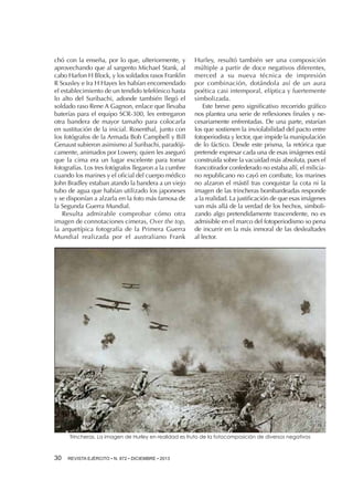 chó con la enseña, por lo que, ulteriormente, y
aprovechando que al sargento Michael Stank, al
cabo Harlon H Block, y los soldados rasos Franklin
R Sousley e Ira H Hayes les habían encomendado
el establecimiento de un tendido telefónico hasta
lo alto del Suribachi, adonde también llegó el
soldado raso Rene A Gagnon, enlace que llevaba
baterías para el equipo SCR-300, les entregaron
otra bandera de mayor tamaño para colocarla
en sustitución de la inicial. Rosenthal, junto con
los fotógrafos de la Armada Bob Campbell y Bill
Genaust subieron asimismo al Suribachi, paradójicamente, animados por Lowery, quien les aseguró
que la cima era un lugar excelente para tomar
fotografías. Los tres fotógrafos llegaron a la cumbre
cuando los marines y el oficial del cuerpo médico
John Bradley estaban atando la bandera a un viejo
tubo de agua que habían utilizado los japoneses
y se disponían a alzarla en la foto más famosa de
la Segunda Guerra Mundial.
Resulta admirable comprobar cómo otra
imagen de connotaciones cimeras, Over the top,
la arquetípica fotografía de la Primera Guerra
Mundial realizada por el australiano Frank

Hurley, resultó también ser una composición
múltiple a partir de doce negativos diferentes,
merced a su nueva técnica de impresión
por combinación, dotándola así de un aura
poética casi intemporal, elíptica y fuertemente
simbolizada.
Este breve pero significativo recorrido gráfico
nos plantea una serie de reflexiones finales y necesariamente enfrentadas. De una parte, estarían
los que sostienen la inviolabilidad del pacto entre
fotoperiodista y lector, que impide la manipulación
de lo fáctico. Desde este prisma, la retórica que
pretende expresar cada una de esas imágenes está
construida sobre la vacuidad más absoluta, pues el
francotirador confederado no estaba allí, el miliciano republicano no cayó en combate, los marines
no alzaron el mástil tras conquistar la cota ni la
imagen de las trincheras bombardeadas responde
a la realidad. La justificación de que esas imágenes
van más allá de la verdad de los hechos, simbolizando algo pretendidamente trascendente, no es
admisible en el marco del fotoperiodismo so pena
de incurrir en la más inmoral de las deslealtades
al lector.

Trincheras. La imagen de Hurley en realidad es fruto de la fotocomposición de diversos negativos

30 

REVISTA EJÉRCITO • N. 872 • DICIEMBRE • 2013

 