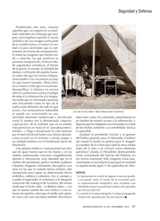 Seguridad y Defensa

Ponderando esta tesis, estarían
aquellos que, sin negarla en su totalidad, entienden sin embargo que tampoco sería legítimo suprimir la faceta
simbólica de una imagen como parte
de su verdad icónica, ni reducir la verdad a la pura facticidad, que es ciertamente otra forma de manipulación.
En todas las imágenes que hemos traído a colación, los que justifican su
presunta manipulación, lo hacen desde argumentos semióticos: el horror
de la guerra, la muerte, la futilidad del
destino o el triunfo del espíritu humano sobre ella que las mismas reflejan,
transcienden a las circunstancias bajo
las que fueron tomadas. Ahora bien,
no es menos cierto que en ocasiones,
desequilibrar la balanza en exceso
sobre lo audiovisual acarrea el peligro
de reducir la información a la imagen,
haciendo que el informador presente
esta únicamente como lo que da la
explicación definitiva de todo lo que
ocurre. Esa consecuencia indeseable
se puede ver acrecentada en una
sociedad altamente mediatizada y tecnificada
como la nuestra con la denominada «espectacularización» de la realidad, que en su estadio
más pernicioso se muta en el «pseudoacontecimiento», y llega a trivializarse la vida humana
por el mero hecho de haber una cámara delante,
como ocurrió en el reciente y salvaje ataque a
un soldado británico en el londinense barrio de
Woolwich.
Una postura sintética o transaccional nos dice
que de igual manera que en los diarios y en los
medios audiovisuales conviven amigablemente
opinión e información, sería deseable que en el
ámbito del periodismo grafico también pudieran
cohabitar imágenes meramente descriptivas con
otras en las que el sustrato fáctico hubiere sido
manipulado para lograr un determinado efecto
simbólico, estético o valorativo. Eso sí, siempre y
cuando el espectador se enfrentara a la fotografía
consciente del making-of de la misma, del mismo
modo que el lector sabe —o debería saber— a lo
que se asoma cuando lee una crónica o una columna de opinión, salvo que el medio solo opine,
en cuyo caso será necesario también discriminar

Lincoln  McLellan 1862 (Alexander Gardner)

entre unos y otros. En conclusión, esforcémonos en
ser dueños de nuestro acceso a la información, y
dejemos que los fotógrafos nos transmitan su visión
de los hechos conforme a su sensibilidad, técnica
o capacidad.
¿Estaban el presidente Lincoln y el general
McClellan posando para el Alexander Gardner?
¿Se montó la tienda ex profeso para la imagen?
¿La bandera de la Unión que cubre la mesa estaba
antes de la foto o se incluyó como elemento
patriótico? ¿Estaba el Presidente destituyéndole
como comandante del Ejército del Potomac en
ese mismo momento? Ante imágenes como esta,
ciertamente es secundario lo que pasó en realidad
en aquella tienda aquel 17 de septiembre de 1862.
NOTAS
La representación verbal de lugares o escenas puede,
o no puede, tener el merito de la exactitud; pero
su representación fotográfica será aceptada con
indudable fe por la posteridad (traducción aportada
por Revista Ejército).
2
La verdad es la mejor fotografía, la mejor propaganda
(traducción aportada por Revista Ejército).n
1

REVISTA EJÉRCITO • N. 872 • DICIEMBRE • 2013 

31 

 