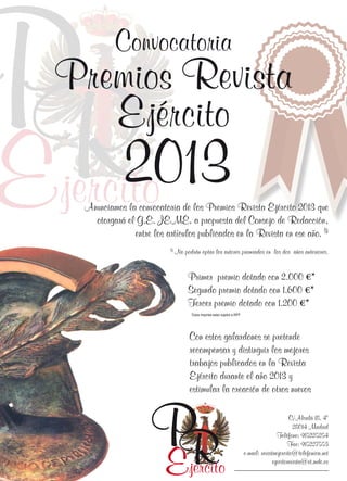 P 2013
R
E

Convocatoria

Premios Revista
Ejército

jercito

Anunciamos la convocatoria de los Premios Revista Ejército 2013 que
otorgará el G.E. JEME, a propuesta del Consejo de Redacción,
entre los artículos publicados en la Revista en ese año. (1)
(1)

No podrán optar los autores premiados en los dos años anteriores.

Primer premio dotado con 2.000 €*
Segundo premio dotado con 1.600 €*
Tercer premio dotado con 1.200 €*
*Estos importes estan sujetos a IRPF

Con estos galardones se pretende
recompensar y distinguir los mejores
trabajos publicados en la Revista
Ejército durante el año 2013 y
estimular la creación de otros nuevos

P
R
E

jercito

C/Alcalá 18, 4º
28014 Madrid
Teléfono: 915225254
Fax: 915227553
e-mail: revistaejercito@telefonica.net
ejecitorevista@et.mde.es

 