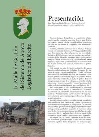 Presentación

La Malla de Gestión
del Sistema de Apoyo
Logístico del Ejército

Juan Bautista García Sánchez. Teniente General.
Jefe del Mando de Apoyo Logístico del Ejército

Vivimos tiempos de cambio y la Logística no solo no
puede quedar rezagada, sino que debe ir por delante
del proceso, ya que ella hace posible el funcionamiento
del Ejército, justamente, el que pueda vivir, adiestrarse y
combatir.
Además, debemos continuar con el esfuerzo de dotarnos de adecuadas estructuras, sistemas y procedimientos
que den respuesta a la evolución de las necesidades
logísticas del Ejército, con una integración más realista y
cercana de las diferentes funciones. Esto conllevará una
reorganización más moderna y optimizada del apoyo
logístico, explotando y consolidando el éxito inicial de
los nuevos centros, que ya están potenciando la gestión
logística.
Así, uno de los retos de la reorganización del apoyo
logístico es la implantación de la Red de Apoyo del Sistema de Apoyo Logístico del Ejército (SALE), en la que
interactúan las autoridades del SALE, los elementos y centros de gestión y las unidades logísticas; y dentro de ella,
como elemento vertebrador, la malla de gestión de la red
de apoyo, que emerge de la interacción entre los citados
elementos y centros de gestión y control que están definidos en la Instrucción General que rige el citado SALE.
Esta malla aporta el valor de la integración, ya que en
sus nodos se llevan a cabo la coordinación y la sincronización de las actividades funcionales de los tres subsistemas –Abastecimiento, Mantenimiento y Transporte–,
concretamente las recogidas en procedimientos de rutina
y automatizados.
Pero además aporta la oportunidad, ya que la exclusiva
intervención de estos elementos y centros –que cuentan
con la necesaria competencia, delegada de las autoridades del SALE– promueven la imprescindible flexibilidad,
anticipación y agilidad en la gestión. El marco de actuación de los elementos y centros de la red lo fijan las autoridades del SALE, y a ellas se habrá de recurrir cuando las
competencias de los citados centros se vean superadas.
La integración y el control constante de los recursos y
las actividades que constituyen la línea base del funcionamiento logístico diario del Ejército son esenciales para

 