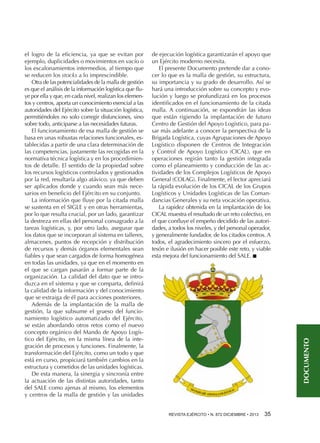de ejecución logística garantizarán el apoyo que
un Ejército moderno necesita.
El presente Documento pretende dar a conocer lo que es la malla de gestión, su estructura,
su importancia y su grado de desarrollo. Así se
hará una introducción sobre su concepto y evolución y luego se profundizará en los procesos
identificados en el funcionamiento de la citada
malla. A continuación, se expondrán las ideas
que están rigiendo la implantación de futuro
Centro de Gestión del Apoyo Logístico, para pasar más adelante a conocer la perspectiva de la
Brigada Logística, cuyas Agrupaciones de Apoyo
Logístico disponen de Centros de Integración
y Control de Apoyo Logístico (CICAL), que en
operaciones regirán tanto la gestión integrada
como el planeamiento y conducción de las actividades de los Complejos Logísticos de Apoyo
General (COLAG). Finalmente, el lector apreciará
la rápida evolución de los CICAL de los Grupos
Logísticos y Unidades Logísticas de las Comandancias Generales y su neta vocación operativa.
La rapidez obtenida en la implantación de los
CICAL muestra el resultado de un reto colectivo, en
el que confluye el empeño decidido de las autoridades, a todos los niveles, y del personal operador,
y generalmente fundador, de los citados centros. A
todos, el agradecimiento sincero por el esfuerzo,
tesón e ilusión en hacer posible este reto, y viable
esta mejora del funcionamiento del SALE. n

DOCUMENTO

el logro de la eficiencia, ya que se evitan por
ejemplo, duplicidades o movimientos en vacío o
los escalonamientos intermedios, al tiempo que
se reducen los stocks a lo imprescindible.
Otra de las potencialidades de la malla de gestión
es que el análisis de la información logística que fluye por ella y que, en cada nivel, realizan los elementos y centros, aporta un conocimiento esencial a las
autoridades del Ejército sobre la situación logística,
permitiéndoles no solo corregir disfunciones, sino
sobre todo, anticiparse a las necesidades futuras.
El funcionamiento de esa malla de gestión se
basa en unas robustas relaciones funcionales, establecidas a partir de una clara determinación de
las competencias, justamente las recogidas en la
normativa técnica logística y en los procedimientos de detalle. El sentido de la propiedad sobre
los recursos logísticos controlados y gestionados
por la red, resultaría algo atávico, ya que deben
ser aplicados donde y cuando sean más necesarios en beneficio del Ejército en su conjunto.
La información que fluye por la citada malla
se sustenta en el SIGLE y en otras herramientas,
por lo que resulta crucial, por un lado, garantizar
la destreza en ellas del personal consagrado a la
tareas logísticas, y, por otro lado, asegurar que
los datos que se incorporan al sistema en talleres,
almacenes, puntos de recepción y distribución
de recursos y demás órganos elementales sean
fiables y que sean cargados de forma homogénea
en todas las unidades, ya que en el momento en
el que se cargan pasarán a formar parte de la
organización. La calidad del dato que se introduzca en el sistema y que se comparta, definirá
la calidad de la información y del conocimiento
que se extraiga de él para acciones posteriores.
Además de la implantación de la malla de
gestión, la que subsume el grueso del funcionamiento logístico automatizado del Ejército,
se están abordando otros retos como el nuevo
concepto orgánico del Mando de Apoyo Logístico del Ejército, en la misma línea de la integración de procesos y funciones. Finalmente, la
transformación del Ejército, como un todo y que
está en curso, propiciará también cambios en la
estructura y cometidos de las unidades logísticas.
De esta manera, la sinergia y sincronía entre
la actuación de las distintas autoridades, tanto
del SALE como ajenas al mismo, los elementos
y centros de la malla de gestión y las unidades

REVISTA EJÉRCITO • N. 872 DICIEMBRE • 2013 

35 

 