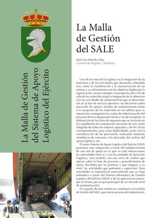 La Malla
de Gestión
del SALE
La Malla de Gestión
del Sistema de Apoyo
Logístico del Ejército

José Luis Sánchez Alor.
General de Brigada. Caballería.

Uno de los retos de la Logística es la integración de las
funciones y de las actividades que desarrolla, entendida
esta como la coordinación y la sincronización de las
mismas y su alineamiento con los objetivos fijados por la
organización. Así por ejemplo, la perspectiva del ciclo de
vida de los materiales exige la integración de la obtención
con las actividades de mantenimiento que se desarrollarán en la fase de servicio operativo; las decisiones sobre
ejecución de apoyos móviles de mantenimiento frente
a la recepción de los materiales en los talleres para su
reparación contraponen los costes de indemnización del
personal directo desplazado frente a los de transporte; la
elaboración de las listas de repuestos que se incluirán en
los expedientes de contratación necesitan de una visión
integrada de todos los sistemas apoyados y de los stocks
correspondientes, para evitar duplicidades, junto con la
consideración de las previsiones realizadas mediante
estadísticas de consumo y las derivadas del análisis del
apoyo logístico, etc.
El nuevo Sistema de Apoyo Logístico del Ejército (SALE)
promueve esta integración a través del establecimiento
de una red de apoyo en la que no solo interaccionan
las autoridades entre sí y con las unidades de Ejecución
Logística, sino también con una serie de centros que
operan sobre la base de procesos y procedimientos de
rutina, decididos por las primeras y que integran, a su
nivel, las actividades que gestionan y supervisan. Estas
actividades se materializan esencialmente por un flujo
telemático a través del Sistema Informático de Gestión
Logística del Ejército (SIGLE) y de las aplicaciones asociadas al mismo, por lo que participan de un elevado nivel
de automatización.
El conjunto de esos centros se constituyen en la Malla
de Gestión del SALE, que está en proceso de implantación.

 