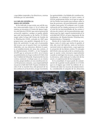 y que deben responder a las directrices y normas
emitidas por las autoridades.
LA CAPA DE GESTIÓN: LA
MALLA DE GESTIÓN
Se ha indicado ya que existe una red de centros interconectados entre sí. En el vértice del
sistema se encuentra el Centro de Apoyo Logístico del Ejército (CEGAL) que está en proceso de
activación orgánica, aunque se pueda admitir
que esté funcionando ya de hecho. El CEGAL
surgió sobre la base del Centro de Gestión de
la Distribución (CGD), activado en 2007 para
proporcionar una gestión integrada de la cadena de suministro, la que une al proveedor
del recurso con el usuario final. Los resultados
obtenidos con esa estructura abrieron la puerta al establecimiento de otros dos centros, el
de Mantenimiento (CGMT) y el de Transporte
(CGTP) que se activaron en 2012, en el mismo
acuartelamiento en el que se ubicó el CGD, el de
San Cristóbal de Villaverde. El personal de los tres
centros comenzó a trabajar pues en un mismo
recinto, propiciándose así una coordinación inicial de procesos comunes, cuya responsabilidad
recayó en el Jefe del CGD. El paso inmediato ha
sido el de la reunión física del personal de los
tres centros en un local único, lo que incrementa

38 

REVISTA EJÉRCITO • N. 872 DICIEMBRE • 2013

las oportunidades y facilidades de coordinación.
Finalmente, se constituirá un único centro, el
CEGAL propiamente dicho, en el que se superarán los límites funcionales para trabajar sobre la
base de procesos y de procedimientos, estandarizados como guías. En cualquier caso, la materialización de los citados procesos en el SIGLE,
al nivel de las funcionalidades de los centros y
oficinas de control y de los procedimientos operativos que las rigen, seguirá manteniendo en la
actividad del CEGAL un peso importante de los
subsistemas de Abastecimiento (Distribución),
Mantenimiento y Transporte.
Dentro de la citada malla, el CEGAL se configura como el centro que realiza la gestión al
más alto nivel del Ejército, tanto en territorio
nacional como en operaciones, y que supervisa
la actuación de los demás centros. El concepto
del CEGAL está asociado al de la centralización,
que se asume como necesaria especialmente
cuando se restringen los recursos, ya que facilita
la eficiencia, sobre todo por la reducción de los
stocks y la optimización de los transportes.
En la actualidad, el mayor grado de centralización de la gestión resulta patente en el CGD,
que es el órgano que emite las órdenes de suministro de todos los recursos de abastecimiento, considerando el conjunto de los almacenes

 