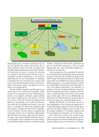 medios a disposición del CGTP, justamente los
que se encuentren operativos y que no estén
hipotecados por otras actividades orgánicas, y
actualizan su situación.
Como excepción, en la actualidad, la función
de mantenimiento está bastante descentralizada,
ya que la estructura de las tablas de apoyo en el
SIGLE dirige claramente el flujo de las peticiones
que emiten las unidades hacia los escalones que
deben apoyarlas, y son precisamente los centros
de control SIGLE los que derivan dichas peticiones a los talleres ejecutantes. No obstante, se
plantea el reto de considerar todas las capacidades de mantenimiento de las unidades como un
todo, a modo de taller virtual único, de manera
que cuando algún taller se vea desbordado, las
peticiones de mantenimiento se puedan derivar
a otro que tenga una carga de trabajo menor.
Además del CEGAL, al nivel de la Fuerza, se
han implantado ya los Centros de Integración y
Control del Apoyo Logístico (CICAL) de las Agrupaciones de Apoyo Logístico, por un lado, y de
los Grupos Logísticos y Unidades Logísticas de
las Comandancias Generales, por el otro lado.
Estos CICAL han nacido con vocación operativa, ya que formarán parte del grueso de las
planas mayores de mando (PLMM) de las Agrupaciones Logísticas que se constituirán en CompleREVISTA EJÉRCITO • N. 872 DICIEMBRE • 2013 

39 

DOCUMENTO

diseminados por el territorio nacional y las zonas de operaciones como ubicaciones de un
único almacén virtual. Con ello, se reducen las
posibles duplicidades de recursos almacenados,
se minimizan los stocks, al poner los artículos
en continuo movimiento para satisfacer las necesidades cuando se produzcan, y se facilita la
determinación de las necesidades. En realidad,
la distribución es el resultado de la interacción
entre la función de abastecimiento y la de transporte. Esta relación está ya recogida en una interfaz en el propio SIGLE.
Resulta también bastante asumido que la optimización de los medios de transporte, sobre
la base de la carga que se ha de transportar, los
plazos y los orígenes y destinos, exige también
una fuerte centralización. De hecho, el CGTP
es el único centro de control de transporte del
Ejército y, en puridad, ya no existen las oficinas
de control de las unidades funcionales, sino más
bien un conjunto de medios de transporte que
estas ponen a disposición del CGTP cargándolos en el sistema. De esta manera, la gestión del
transporte se basa en un algoritmo optimizador
que minimiza los costes y que asocia el medio a
la carga y que incluso detalla la hoja de ruta, para que pueda existir coordinación entre tramos.
Las unidades logísticas ponen ya determinados

 
