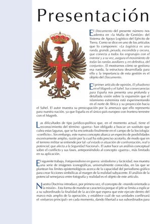 Presentación
E

l Documento del presente número nos
adentra en «la Malla de Gestión» del
Sistema de Apoyo Logístico del Ejército de
Tierra. Como se dice en uno de los artículos
que lo componen: «La Logística es una
rueda, grande, pesada, escondida y oscura,
que conecta a todos los engranajes con el
exterior y a su vez, asegura el movimiento de
todas las ruedas auxiliares y, en definitiva, del
conjunto». El mostrarnos cómo se gestiona
esa rueda, la estructura desarrollada para
ello y la importancia de esta gestión es el
objeto del Documento.

E

l primer artículo de opinión, El yihadismo
en el Magreb y el Sahel. sus consecuencias
para España nos presenta una profunda y
detallada visión sobre la expansión que el
islamismo extremista está experimentando
en el norte de África y su proyección hacia
el Sahel. El autor muestra su preocupación por la amenaza que ello representa
para nuestra nación, ya que España es el único país europeo con frontera terrestre
con el Magreb.

L

as dificultades de tipo jurídico-político que, en el momento actual, tiene el
reconocimiento del término «guerra» han obligado a buscar un sustituto que
cubra estas lagunas, que se ha encontrado finalmente en el campo de la Sociología:
«conflicto». Sin embargo, este nuevo concepto abarca un espectro de posibilidades
excesivamente amplio, razón por la cual ha sido preciso acotarlo, de modo que en
el terreno militar se entiende por tal «al estado o situación de confrontación, real o
potencial, que afecta a la Seguridad Nacional». El autor hace un análisis conceptual
sobre el conflicto y sus fases, anteponiéndolo al concepto «guerra», más limitado
en su aplicación.

E

l siguiente trabajo, Fotoperiodismo en guerra: simbolismo y facticidad, nos muestra
una serie de imágenes iconográficas, universalmente conocidas, en las que se
plantean los límites epistemológicos acerca de la capacidad del periodismo gráfico
para crear ficciones simbólicas al margen de la realidad subyacente. El análisis de la
potencial semejanza entre fotografía y realidad es el objeto de este artículo.

N

uestra Doctrina introduce, por primera vez, el concepto de «mando orientado a
la misión». Esta forma de mando se caracteriza porque el jefe se limita a explicar
a su subordinado la finalidad de la acción que espera que este ejecute dentro del
marco más amplio de la operación, y establece cuál de sus unidades conllevará
el «esfuerzo principal» en cada momento, dando libertad a sus subordinados para

 