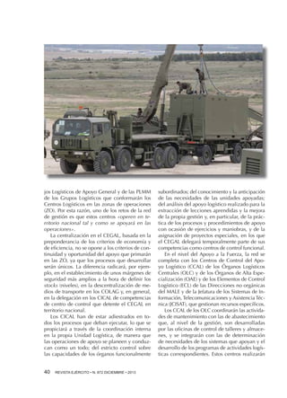 jos Logísticos de Apoyo General y de las PLMM
de los Grupos Logísticos que conformarán los
Centros Logísticos en las zonas de operaciones
(ZO). Por esta razón, uno de los retos de la red
de gestión es que estos centros «operen en territorio nacional tal y como se apoyará en las
operaciones».
La centralización en el CEGAL, basada en la
preponderancia de los criterios de economía y
de eficiencia, no se opone a los criterios de continuidad y oportunidad del apoyo que primarán
en las ZO, ya que los procesos que desarrollar
serán únicos. La diferencia radicará, por ejemplo, en el establecimiento de unos márgenes de
seguridad más amplios a la hora de definir los
stocks (niveles), en la descentralización de medios de transporte en los COLAG y, en general,
en la delegación en los CICAL de competencias
de centro de control que detente el CEGAL en
territorio nacional.
Los CICAL han de estar adiestrados en todos los procesos que deban ejecutar, lo que se
propiciará a través de la coordinación interna
en la propia Unidad Logística, de manera que
las operaciones de apoyo se planeen y conduzcan como un todo; del estricto control sobre
las capacidades de los órganos funcionalmente
40 

REVISTA EJÉRCITO • N. 872 DICIEMBRE • 2013

subordinados; del conocimiento y la anticipación
de las necesidades de las unidades apoyadas;
del análisis del apoyo logístico realizado para la
extracción de lecciones aprendidas y la mejora
de la propia gestión y, en particular, de la práctica de los procesos y procedimientos de apoyo
con ocasión de ejercicios y maniobras, y de la
asignación de proyectos especiales, en los que
el CEGAL delegará temporalmente parte de sus
competencias como centros de control funcional.
En el nivel del Apoyo a la Fuerza, la red se
completa con los Centros de Control del Apoyo Logístico (CCAL) de los Órganos Logísticos
Centrales (OLC) y de los Órganos de Alta Especialización (OAE) y de los Elementos de Control
Logístico (ECL) de las Direcciones no orgánicas
del MALE y de la Jefatura de los Sistemas de Información, Telecomunicaciones y Asistencia Técnica (JCISAT), que gestionan recursos específicos.
Los CCAL de los OLC coordinarán las actividades de mantenimiento con las de abastecimiento
que, al nivel de la gestión, son desarrolladas
por las oficinas de control de talleres y almacenes, y se integrarán con las de determinación
de necesidades de los sistemas que apoyan y el
desarrollo de los programas de actividades logísticas correspondientes. Estos centros realizarán

 