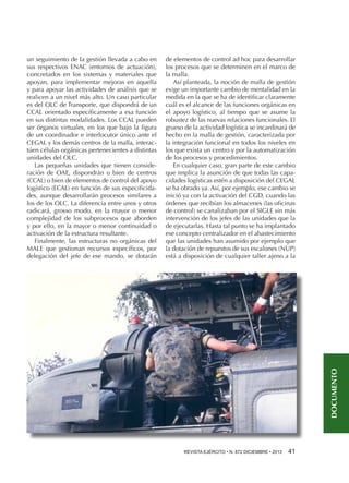 de elementos de control ad hoc para desarrollar
los procesos que se determinen en el marco de
la malla.
Así planteada, la noción de malla de gestión
exige un importante cambio de mentalidad en la
medida en la que se ha de identificar claramente
cuál es el alcance de las funciones orgánicas en
el apoyo logístico, al tiempo que se asume la
robustez de las nuevas relaciones funcionales. El
grueso de la actividad logística se incardinará de
hecho en la malla de gestión, caracterizada por
la integración funcional en todos los niveles en
los que exista un centro y por la automatización
de los procesos y procedimientos.
En cualquier caso, gran parte de este cambio
que implica la asunción de que todas las capacidades logísticas estén a disposición del CEGAL
se ha obrado ya. Así, por ejemplo, ese cambio se
inició ya con la activación del CGD, cuando las
órdenes que recibían los almacenes (las oficinas
de control) se canalizaban por el SIGLE sin más
intervención de los jefes de las unidades que la
de ejecutarlas. Hasta tal punto se ha implantado
ese concepto centralizador en el abastecimiento
que las unidades han asumido por ejemplo que
la dotación de repuestos de sus escalones (NUP)
está a disposición de cualquier taller ajeno a la

DOCUMENTO

un seguimiento de la gestión llevada a cabo en
sus respectivos ENAC (entornos de actuación),
concretados en los sistemas y materiales que
apoyan, para implementar mejoras en aquella
y para apoyar las actividades de análisis que se
realicen a un nivel más alto. Un caso particular
es del OLC de Transporte, que dispondrá de un
CCAL orientado específicamente a esa función
en sus distintas modalidades. Los CCAL pueden
ser órganos virtuales, en los que bajo la figura
de un coordinador e interlocutor único ante el
CEGAL y los demás centros de la malla, interactúen células orgánicas pertenecientes a distintas
unidades del OLC.
Las pequeñas unidades que tienen consideración de OAE, dispondrán o bien de centros
(CCAL) o bien de elementos de control del apoyo
logístico (ECAL) en función de sus especificidades, aunque desarrollarán procesos similares a
los de los OLC. La diferencia entre unos y otros
radicará, grosso modo, en la mayor o menor
complejidad de los subprocesos que aborden
y por ello, en la mayor o menor continuidad o
activación de la estructura resultante.
Finalmente, las estructuras no orgánicas del
MALE que gestionan recursos específicos, por
delegación del jefe de ese mando, se dotarán

REVISTA EJÉRCITO • N. 872 DICIEMBRE • 2013 

41 

 