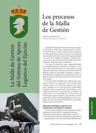 Los procesos
de la Malla
de Gestión
La Malla de Gestión del Sistema de Apoyo Logístico del Ejército (SALE) está constituida por un conjunto de elementos y centros, orgánicos de las jefaturas,
cuarteles generales y planas mayores de mando de
las autoridades del SALE, que tienen responsabilidad,
a su nivel, en la integración, gestión, coordinación y
control de la ejecución de las actividades de abastecimiento, mantenimiento y transporte.
A la hora de desarrollar estas responsabilidades
ha resultado necesario concretar el concepto y el alcance de los procesos que las materializan, ya que
antes de normalizar el funcionamiento de la malla de
gestión, basada en actividades rutinarias o sujetas a
procedimiento y fijadas por la autoridad del SALE con
atribuciones para ello, parecía previa la normalización
del lenguaje.
Se ha de señalar también que además de la gestión, el control y la integración, en los centros antes
citados, cobran una relevancia especial otros procesos ligados no ya a la gestión de las capacidades
de apoyo, sino a la gestión del conocimiento, y que
exigen la obtención, la clasificación, el análisis, el
intercambio y la visibilidad de la información de
interés para el apoyo logístico, que permita conocer
en tiempo real las necesidades logísticas de las unidades, así como la disponibilidad de las capacidades
logísticas para satisfacerlas.
PROCESOS DESARROLLADOS EN LOS
ELEMENTOS Y CENTROS DE GESTIÓN
En el caso más completo, en los elementos y centros
de gestión se desarrollan los siguientes procesos:
De gestión funcional de capacidades y recursos.
De control de la ejecución del apoyo por parte de los
órganos propios y los funcionalmente subordinados.
●●
●●

REVISTA EJÉRCITO • N. 872 DICIEMBRE • 2013 

43 

DOCUMENTO

La Malla de Gestión
del Sistema de Apoyo
Logístico del Ejército

José Luis Sánchez Alor.
General de Brigada. Caballería.

 