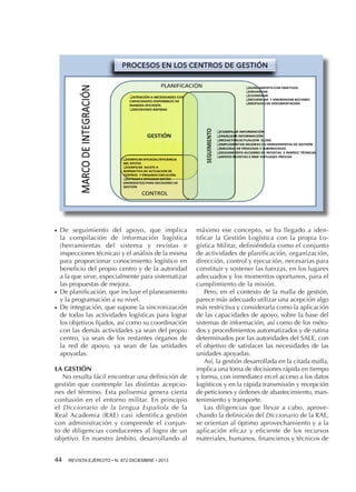 ●●

●●

●●

De seguimiento del apoyo, que implica
la compilación de información logística
(herramientas del sistema y revistas e
inspecciones técnicas) y el análisis de la misma
para proporcionar conocimiento logístico en
beneficio del propio centro y de la autoridad
a la que sirve, especialmente para sistematizar
las propuestas de mejora.
De planificación, que incluye el planeamiento
y la programación a su nivel.
De integración, que supone la sincronización
de todas las actividades logísticas para lograr
los objetivos fijados, así como su coordinación
con las demás actividades ya sean del propio
centro, ya sean de los restantes órganos de
la red de apoyo, ya sean de las unidades
apoyadas.

LA GESTIÓN
No resulta fácil encontrar una definición de
gestión que contemple las distintas acepciones del término. Esta polisemia genera cierta
confusión en el entorno militar. En principio
el Diccionario de la Lengua Española de la
Real Academia (RAE) casi identifica gestión
con administración y comprende el conjunto de diligencias conducentes al logro de un
objetivo. En nuestro ámbito, desarrollando al
44 

REVISTA EJÉRCITO • N. 872 DICIEMBRE • 2013

máximo ese concepto, se ha llegado a identificar la Gestión Logística con la propia Logística Militar, definiéndola como el conjunto
de actividades de planificación, organización,
dirección, control y ejecución, necesarias para
constituir y sostener las fuerzas, en los lugares
adecuados y los momentos oportunos, para el
cumplimiento de la misión.
Pero, en el contexto de la malla de gestión,
parece más adecuado utilizar una acepción algo
más restrictiva y considerarla como la aplicación
de las capacidades de apoyo, sobre la base del
sistemas de información, así como de los métodos y procedimientos automatizados y de rutina
determinados por las autoridades del SALE, con
el objetivo de satisfacer las necesidades de las
unidades apoyadas.
Así, la gestión desarrollada en la citada malla,
implica una toma de decisiones rápida en tiempo
y forma, con inmediatez en el acceso a los datos
logísticos y en la rápida transmisión y recepción
de peticiones y órdenes de abastecimiento, mantenimiento y transporte.
Las diligencias que llevar a cabo, aprovechando la definición del Diccionario de la RAE,
se orientan al óptimo aprovechamiento y a la
aplicación eficaz y eficiente de los recursos
materiales, humanos, financieros y técnicos de

 
